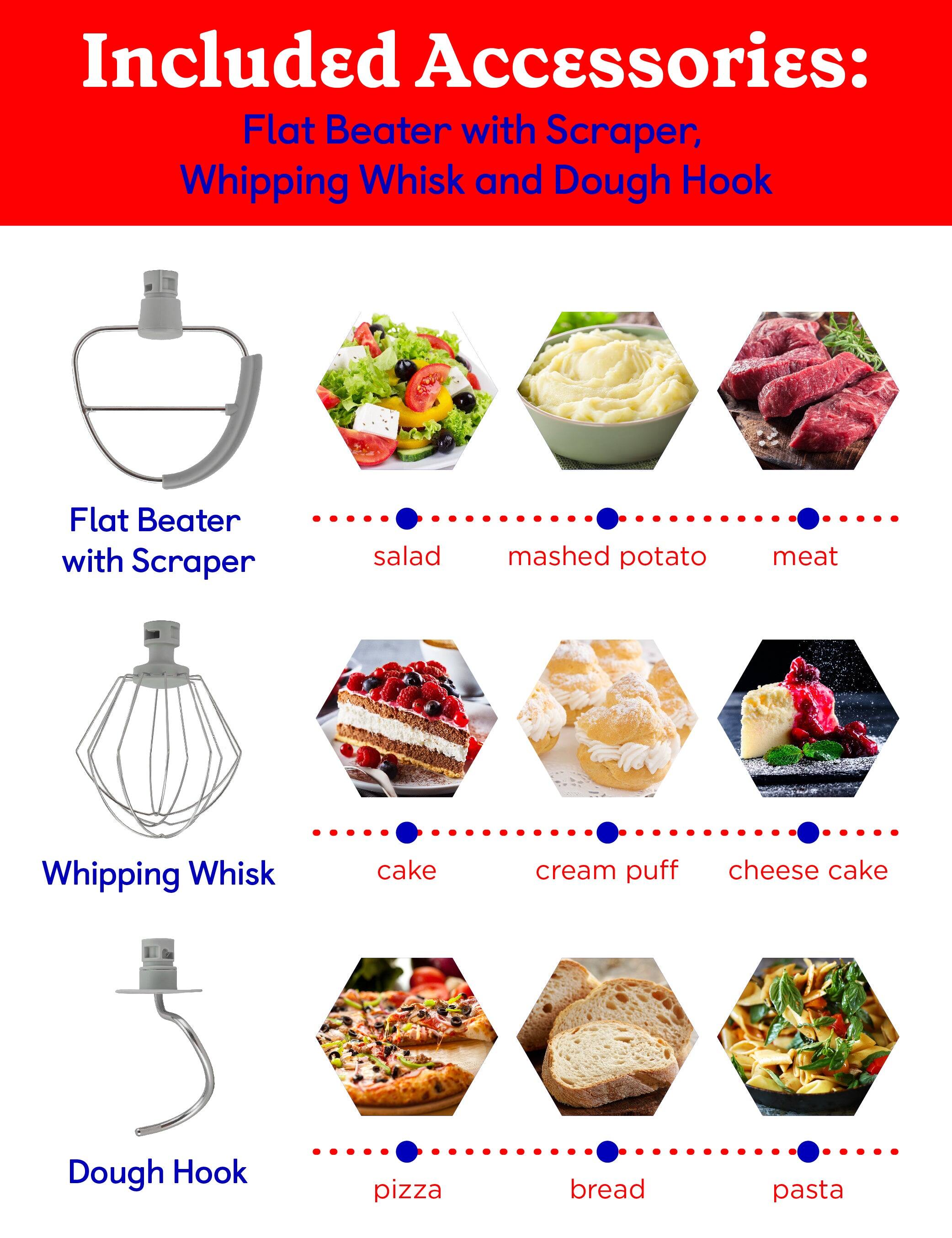 Included Accessories: Flat Beater with Scraper, Whipping Whisk, and Dough Hook

- Flat Beater with Scraper: salad, mashed potato, meat
- Whipping Whisk: cake, cream puff, cheese cake
- Dough Hook: pizza, bread, pasta