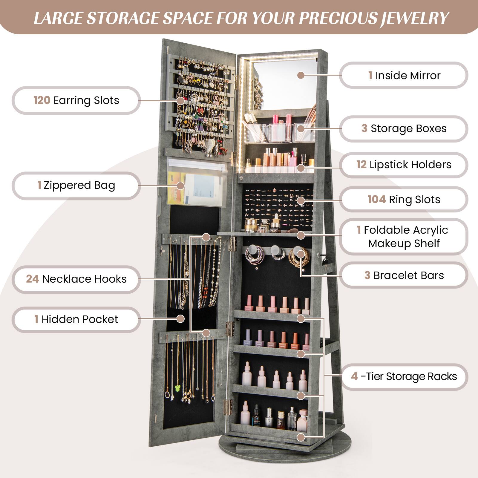 LARGE STORAGE SPACE FOR YOUR PRECIOUS JEWELRY

- 120 Earring Slots
- 1 Zippered Bag
- 24 Necklace Hooks
- 1 Hidden Pocket
- 1 Inside Mirror
- 3 Storage Boxes
- 12 Lipstick Holders
- 104 Ring Slots
- 1 Foldable Acrylic Makeup Shelf
- 3 Bracelet Bars
- 4-Tier Storage Racks