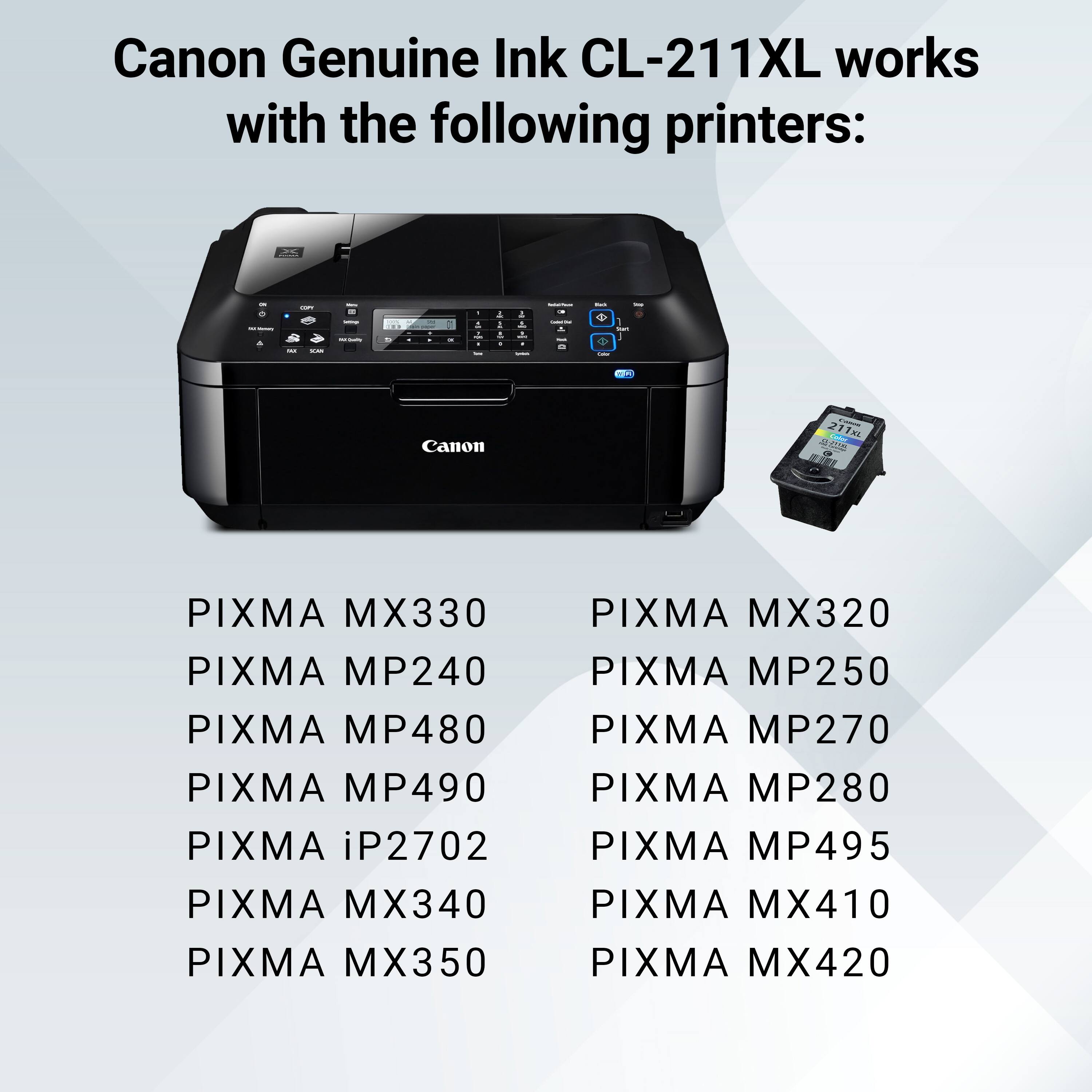 Canon Genuine Ink CL-211XL works with the following printers:

- PIXMA MX330
- PIXMA MP240
- PIXMA MP480
- PIXMA MP490
- PIXMA iP2702
- PIXMA MX340
- PIXMA MX350
- PIXMA MX320
- PIXMA MP250
- PIXMA MP270
- PIXMA MP280
- PIXMA MP495
- PIXMA MX410
- PIXMA MX420