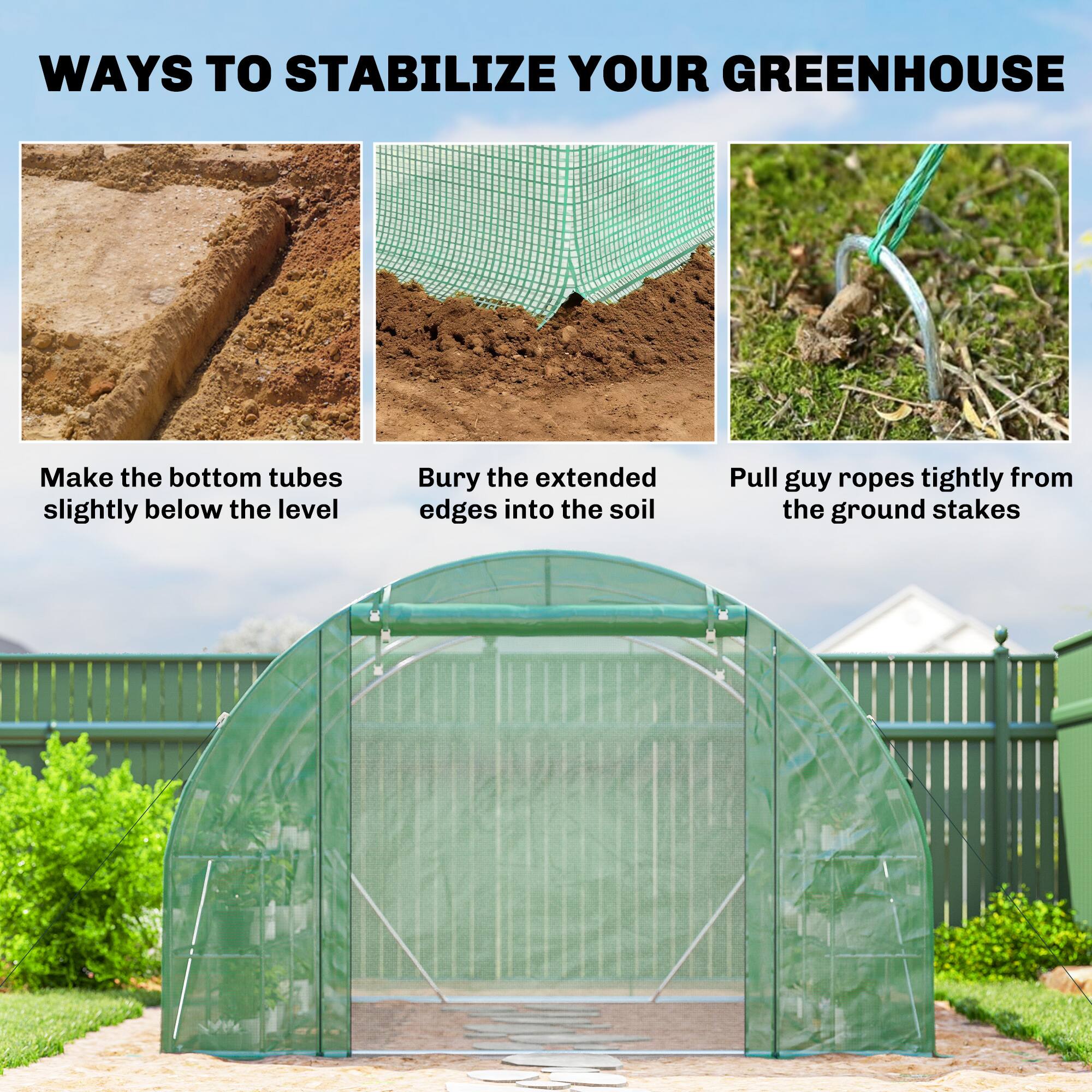 WAYS TO STABILIZE YOUR GREENHOUSE

- Make the bottom tubes slightly below the level
- Bury the extended edges into the soil
- Pull guy ropes tightly from the ground stakes