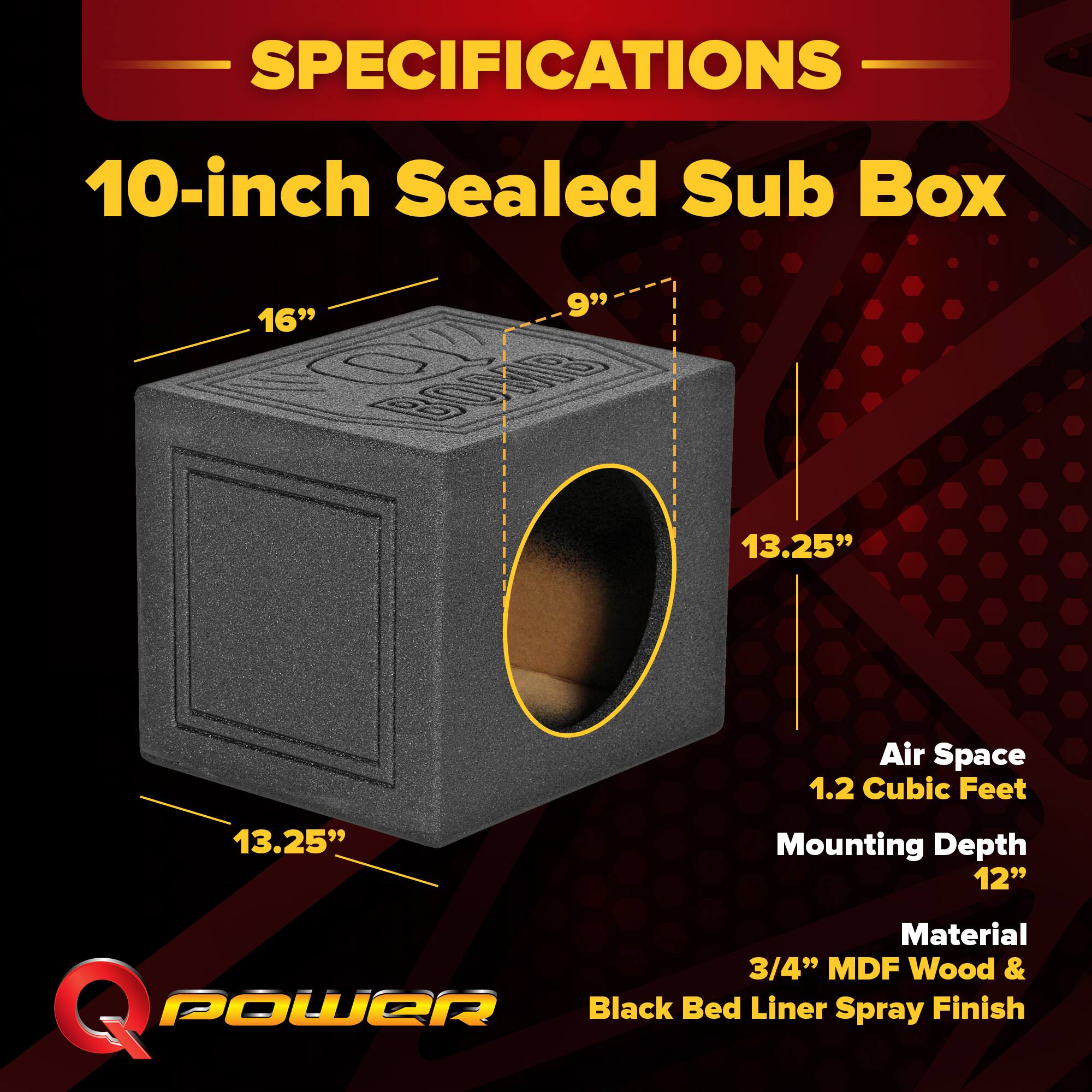 SPECIFICATIONS  
10-inch Sealed Sub Box  
- 16"  
- 9"  
- 13.25"  
- 13.25"  
- Air Space: 1.2 Cubic Feet  
- Mounting Depth: 12"  
- Material: 3/4" MDF Wood & Black Bed Liner Spray Finish
