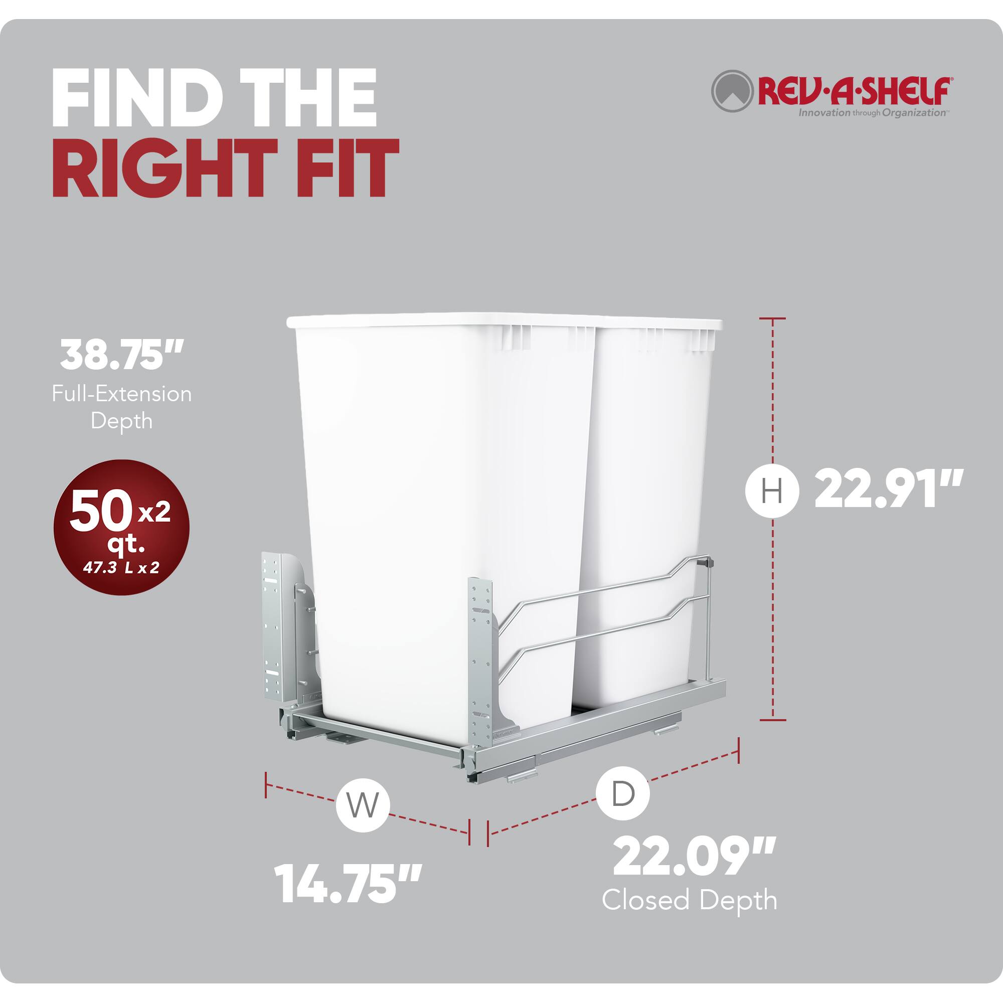 FIND THE RIGHT FIT

REV·A·SHELF Innovation through Organization

38.75" Full-Extension Depth

50 x 2 qt. (47.3 L x 2)

H 22.91"

W 14.75"

D 22.09" Closed Depth