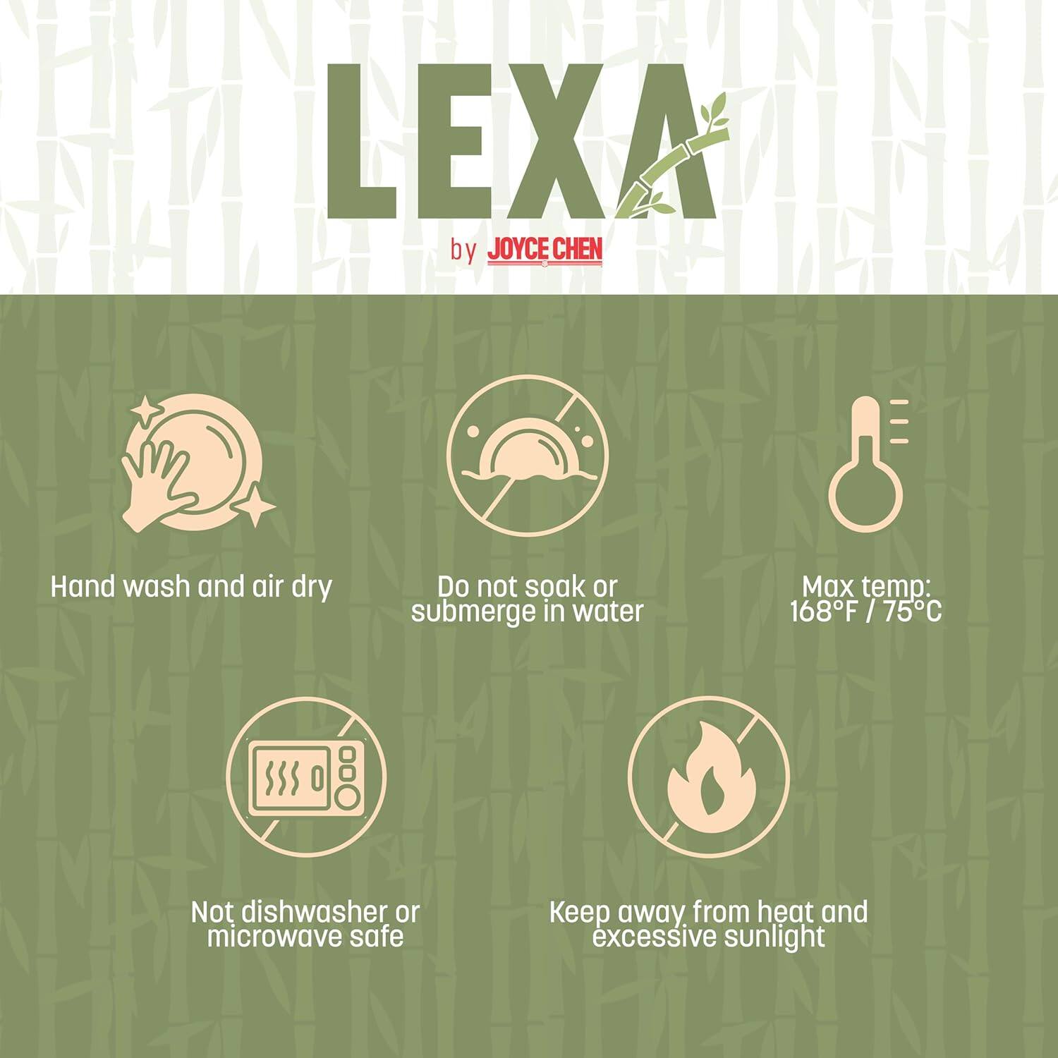 LEXA by JOYCE CHEN

- Hand wash and air dry
- Do not soak or submerge in water
- Max temp: 168°F / 75°C
- Not dishwasher or microwave safe
- Keep away from heat and excessive sunlight