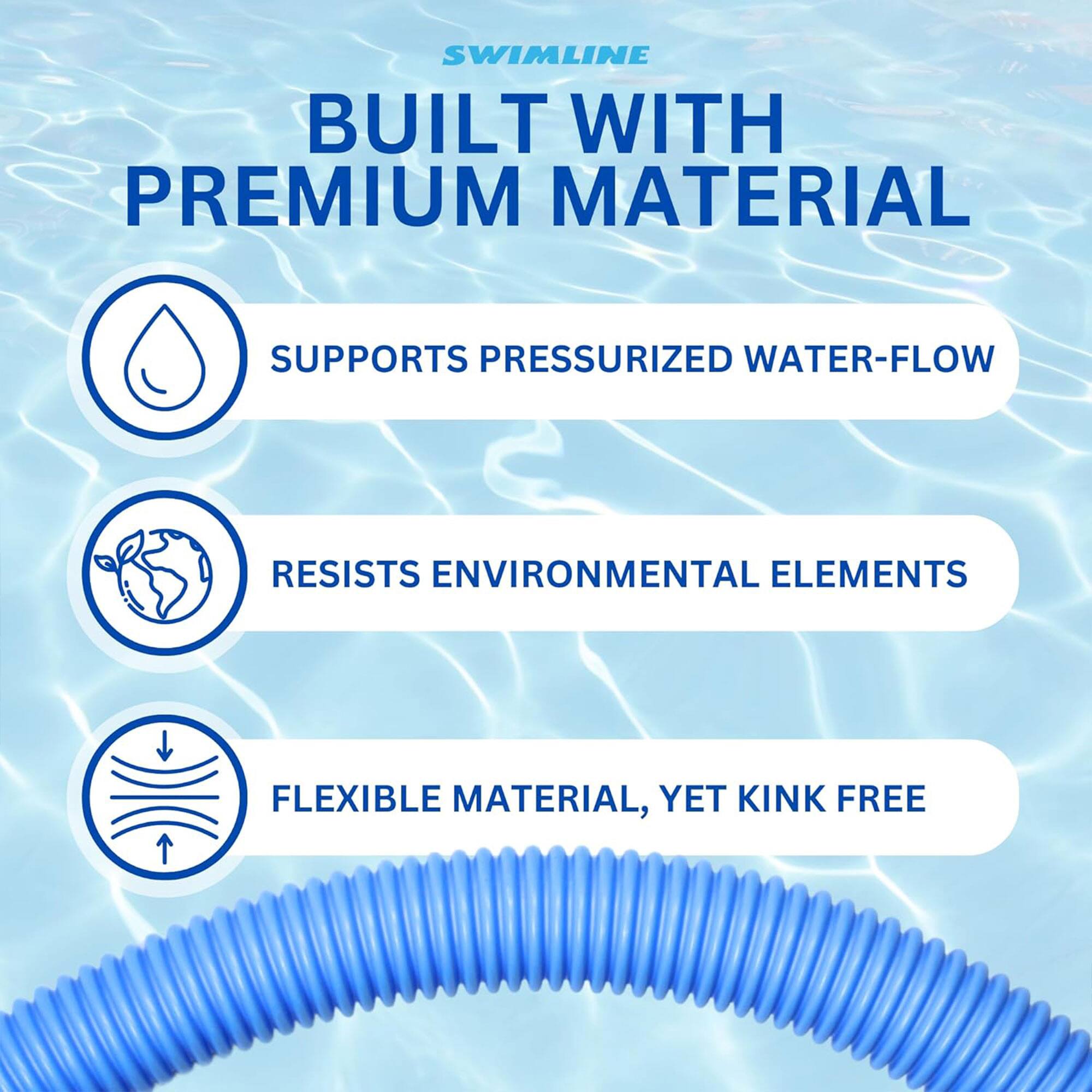 SWIMLINE  
BUILT WITH PREMIUM MATERIAL  

- SUPPORTS PRESSURIZED WATER-FLOW  
- RESISTS ENVIRONMENTAL ELEMENTS  
- FLEXIBLE MATERIAL, YET KINK FREE