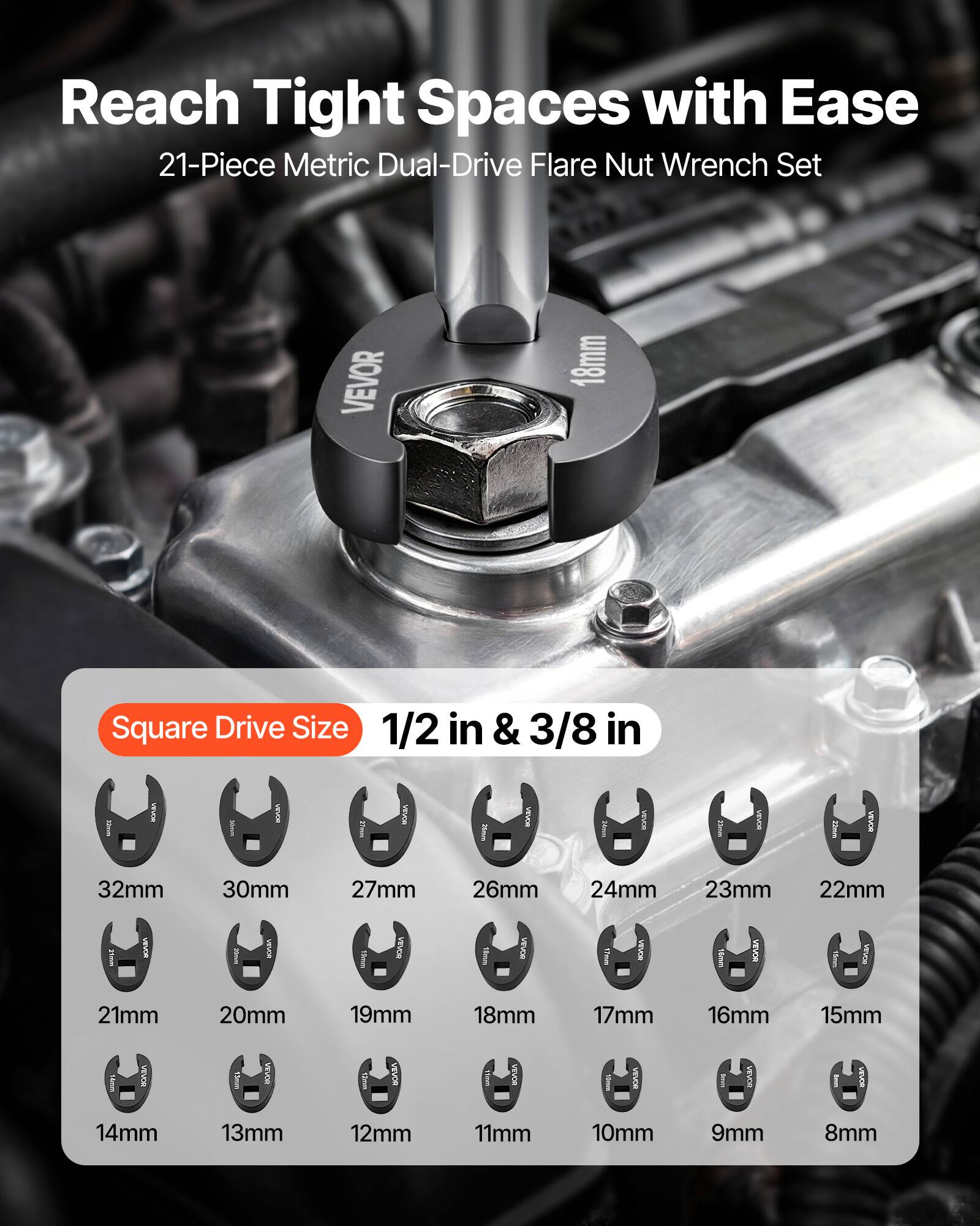 Reach Tight Spaces with Ease  
21-Piece Metric Dual-Drive Flare Nut Wrench Set  
VEVOR  
18mm Square Drive Size 1/2 in & 3/8 in  
32mm 30mm 27mm 26mm 24mm 23mm 22mm 21mm 20mm 19mm 18mm 17mm 16mm 15mm 14mm 13mm 12mm 11mm 10mm 9mm 8mm