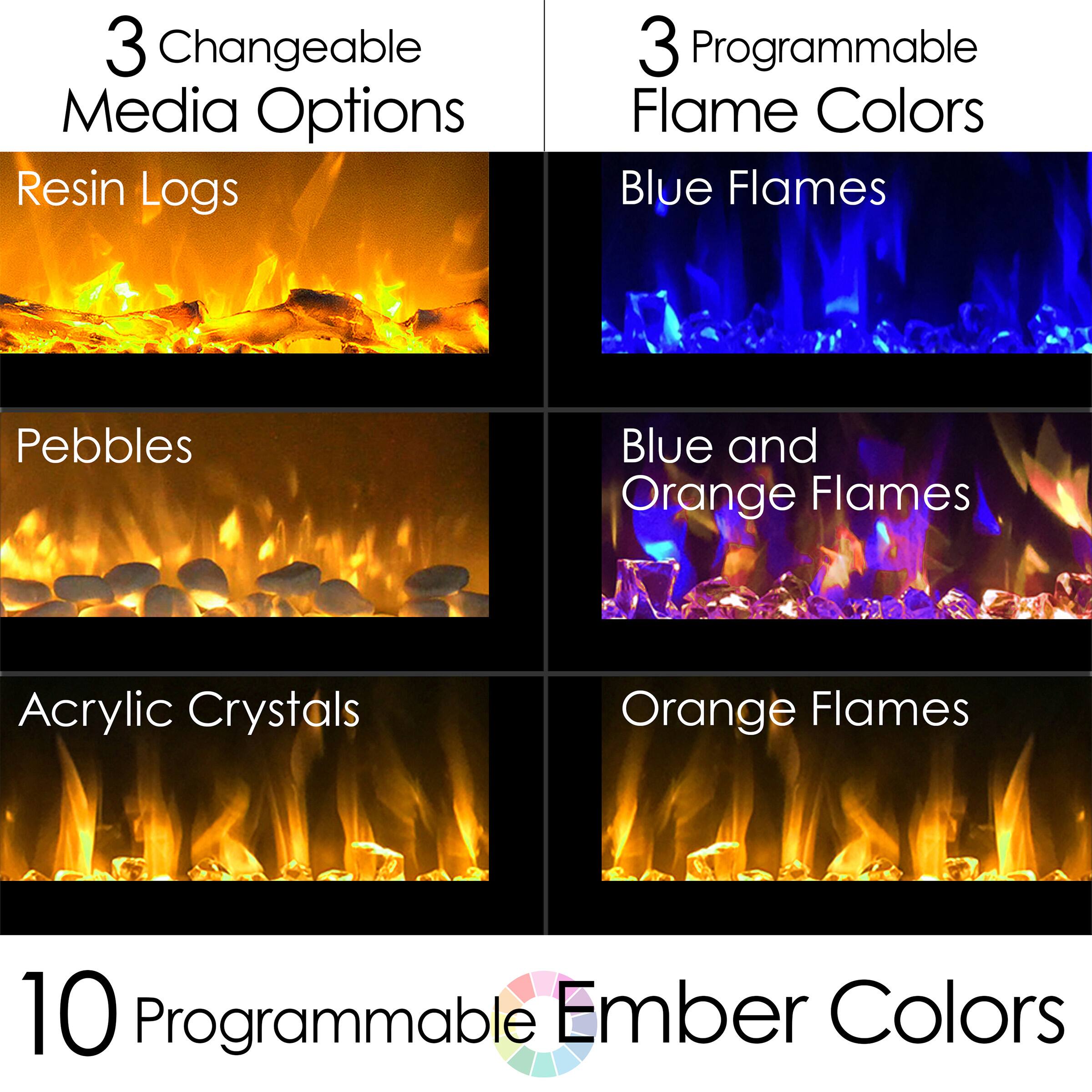 3 Changeable Media Options  
- Resin Logs  
- Pebbles  
- Acrylic Crystals  

3 Programmable Flame Colors  
- Blue Flames  
- Blue and Orange Flames  
- Orange Flames  

10 Programmable Ember Colors