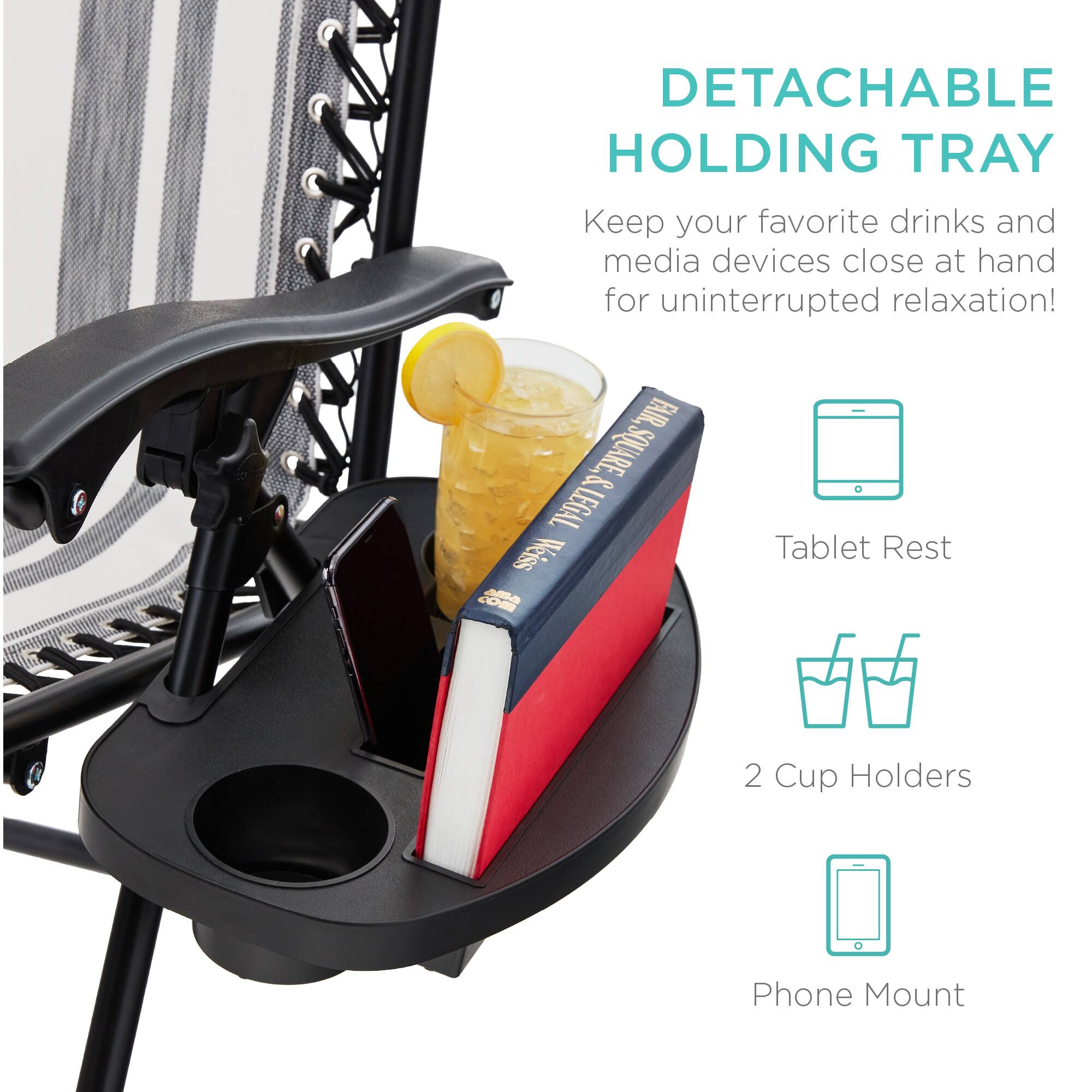 DETACHABLE HOLDING TRAY  
Keep your favorite drinks and media devices close at hand for uninterrupted relaxation!  

FAIR. & SQUARE & LEGAL  
Weiss oM Tablet Rest  
2 Cup Holders  
Phone Mount