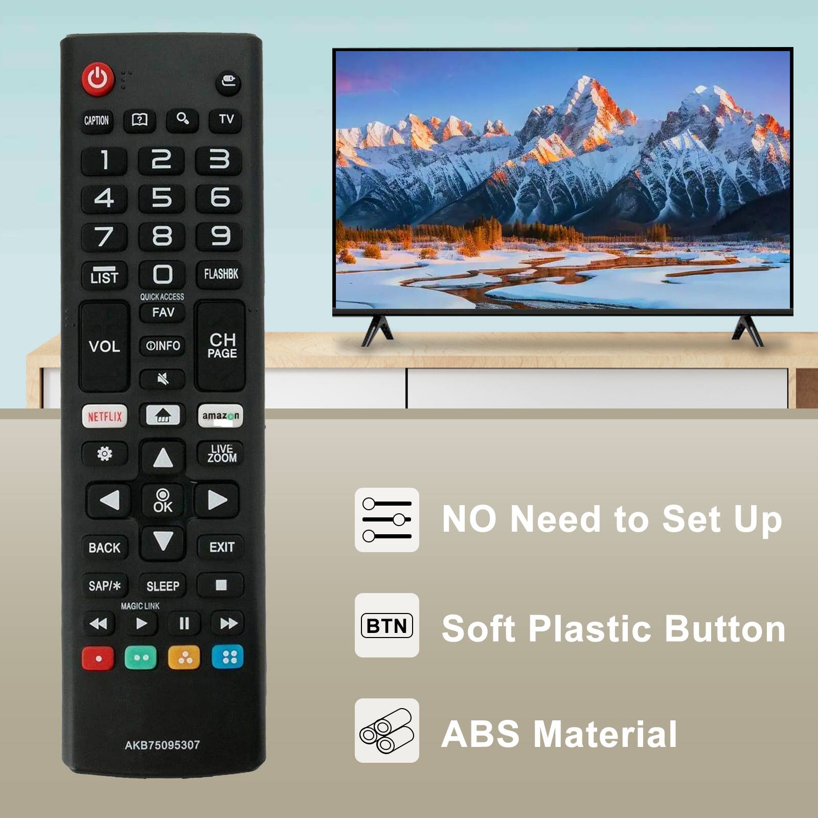 - CAPTION
- TV
- LIST
- FLASHBK
- QUICK ACCESS
- FAV
- VOL
- INFO
- CH
- PAGE
- NETFLIX
- amazon
- LIVE ZOOM
- BACK
- OK
- EXIT
- SAP/*
- SLEEP
- MAGIC LINK
- AKB75095307

- NO Need to Set Up
- Soft Plastic Button
- ABS Material