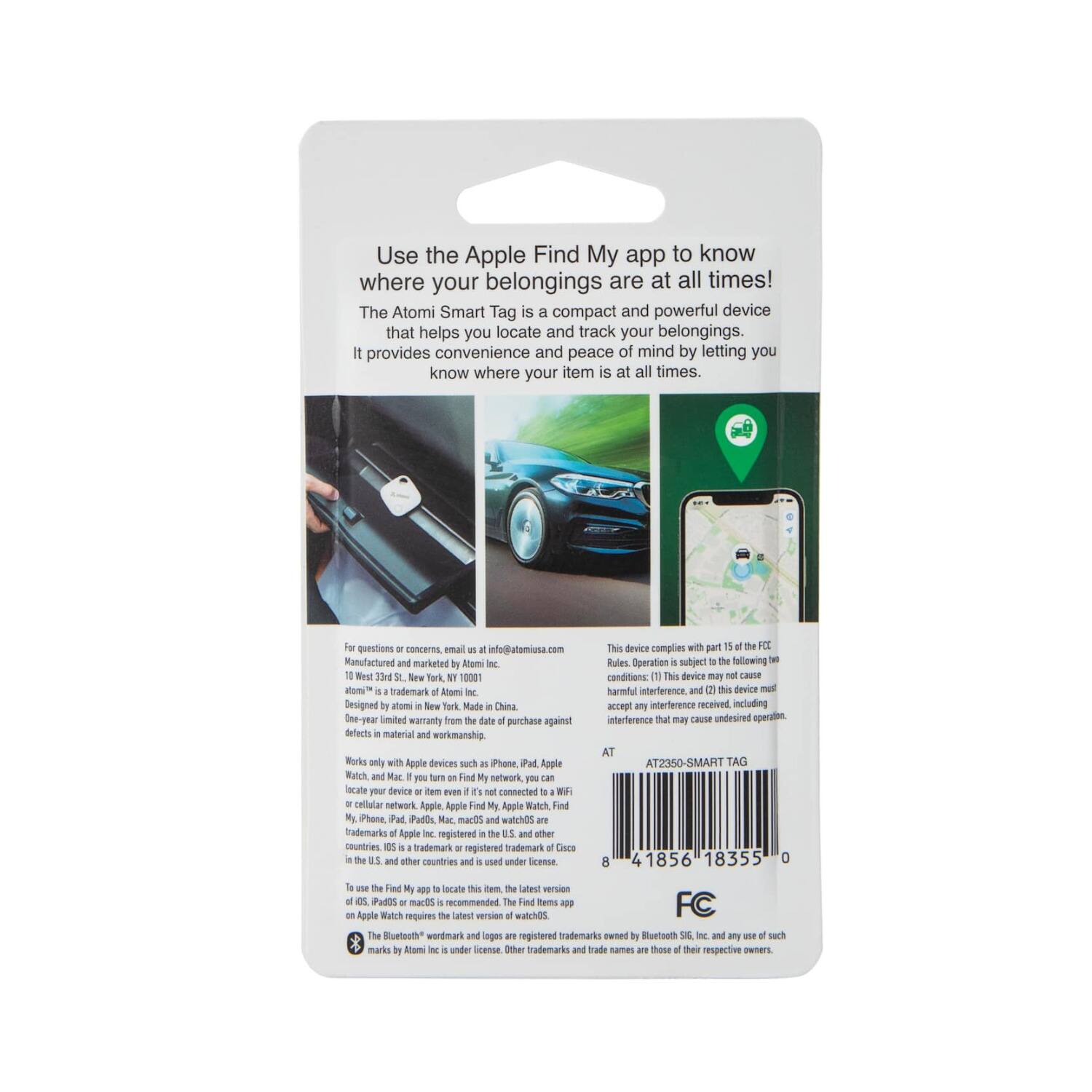 Use the Apple Find My app to know where your belongings are at all times! The Atomi Smart Tag is a compact and powerful device that helps you locate and track your belongings. It provides convenience and peace of mind by letting you know where your item is at all times.

For questions or concerns, email us at info@atomi.com. Manufactured and marketed by Atomi Inc., 10 West 33rd St., New York, NY 10001. "atomi™" is a trademark of Atomi Inc. Designed by Atomi in New York. Made in China.

One-year limited warranty from the date of purchase against defects in material and workmanship.

Works only with Apple devices such as iPhone, iPad, Apple Watch, and Mac. If you turn on Find My network, you can locate your devices or item even if it's not connected to cellular network. Apple Find My is a trademark or registered trademark of Apple Inc., registered in the U.S. and other countries. iOS is a trademark or registered trademark of Cisco and is used under license. The Bluetooth® wordmark and logos are registered trademarks of Bluetooth SIG, Inc., and any use of such marks by Atomi Inc. is under license. Other trademarks and trade