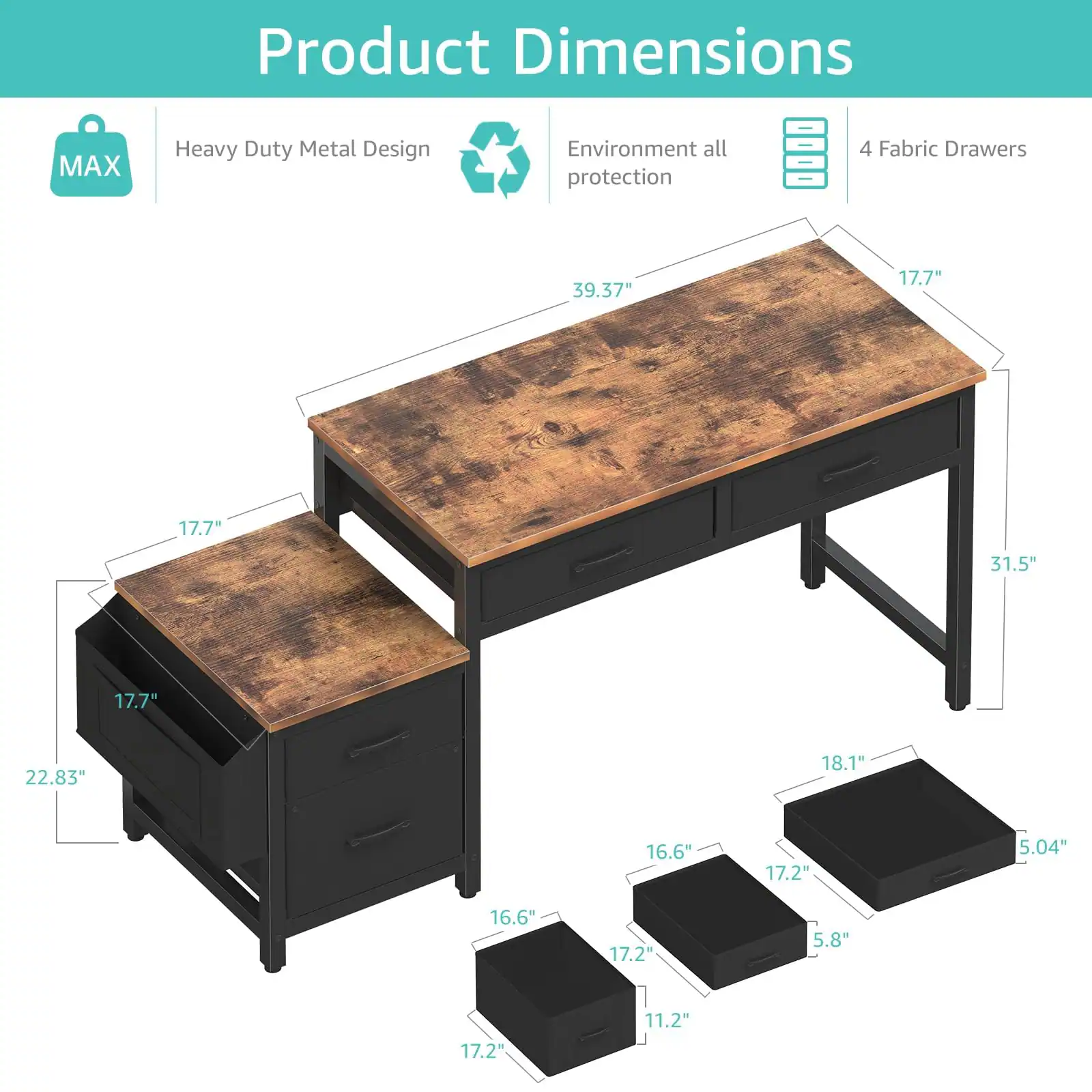 Sure, here is the corrected and grouped text from the image:

---

**Product Dimensions**

- **Heavy Duty Metal Design**
- **Environment all protection**
- **4 Fabric Drawers**

**Dimensions:**

- Tabletop: 39.37" x 17.7"
- Side Table: 22.83" x 17.7"
- Drawer 1: 17.2" x 16.6" x 5.04"
- Drawer 2: 17.2" x 16.6" x 5.8"
- Drawer 3: 17.2" x 16.6" x 11.2"
- Drawer 4: 18.1" x 17.7" x 5.04"

---