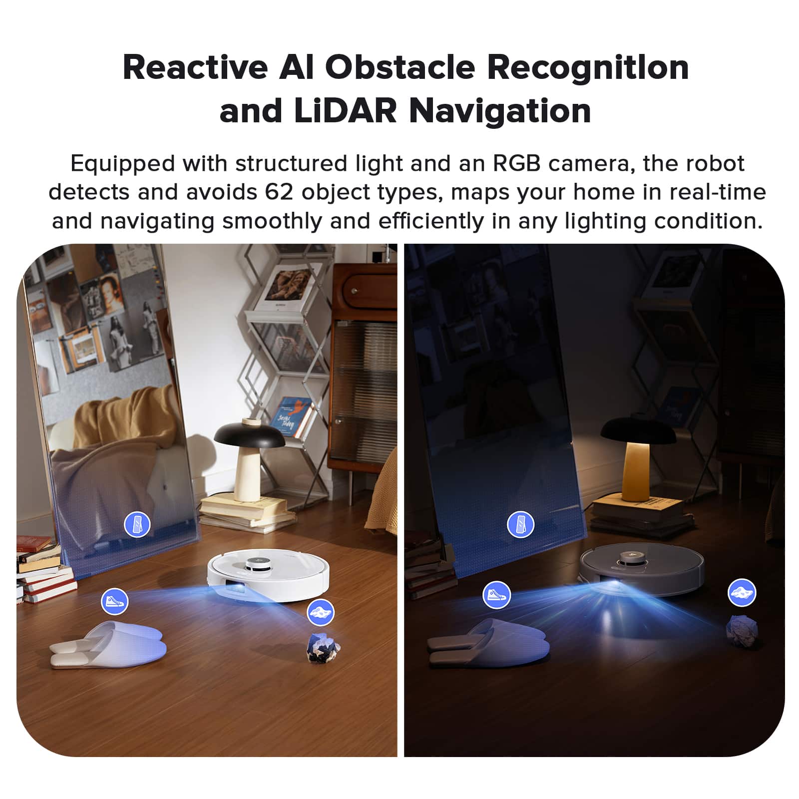 Reactive AI Obstacle Recognition and LiDAR Navigation: Equipped with structured light and an RGB camera, the robot detects and avoids 62 object types, maps your home in real-time, and navigates smoothly and efficiently in any lighting condition.