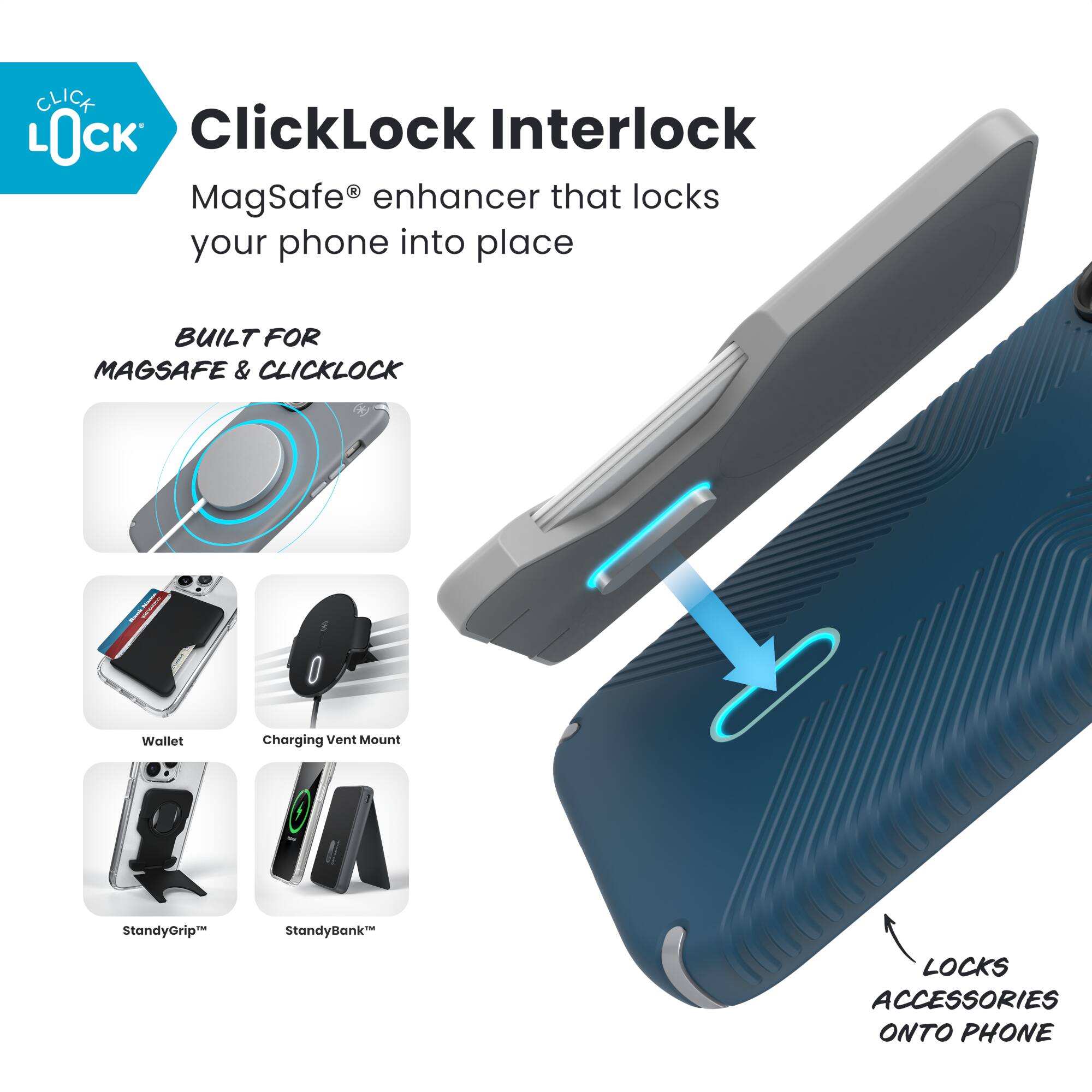 **ClickLock Interlock**

MagSafe® enhancer that locks your phone into place

**BUILT FOR MAGSAFE & CLICKLOCK**

- Wallet
- Charging Vent Mount
- StandyGrip™
- StandyBank™

**LOCKS ACCESSORIES ONTO PHONE**