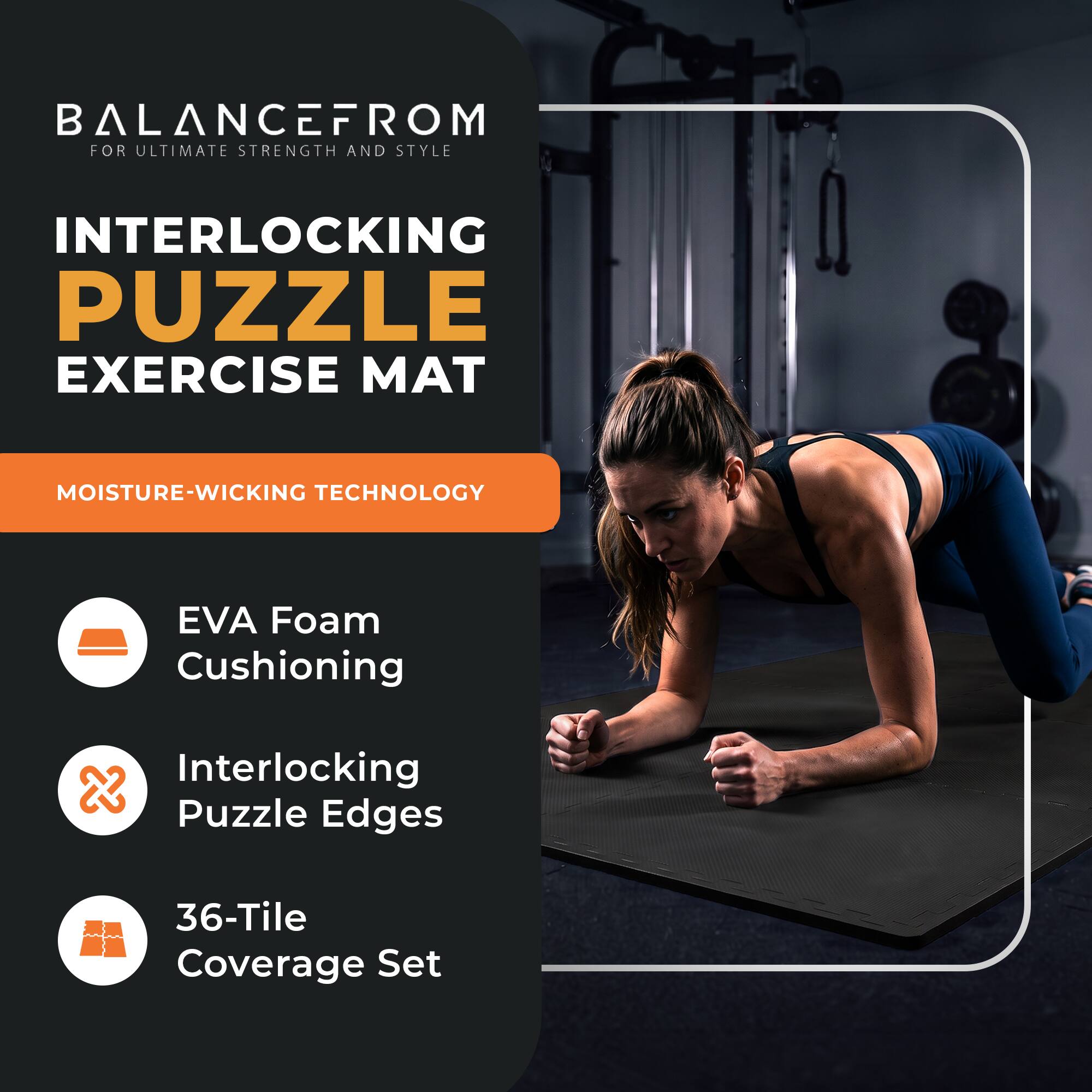 BALANCEFROM  
FOR ULTIMATE STRENGTH AND STYLE

INTERLOCKING PUZZLE EXERCISE MAT

MOISTURE-WICKING TECHNOLOGY

- EVA Foam Cushioning
- Interlocking Puzzle Edges
- 36-Tile Coverage Set