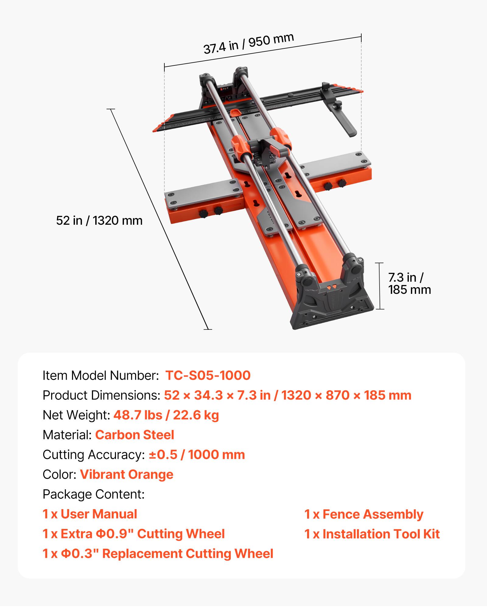 I 950 mm 37.4 in 52 in / 1320 mm 7.3 in / 185 mm

Item Model Number: TC-S05-1000

Product Dimensions: 52 x 34.3 x 7.3 in / 1320 x 870 x 185 mm

Net Weight: 48.7 lbs / 22.6 kg

Material: Carbon Steel

Cutting Accuracy: ±0.5 / 1000 mm

Color: Vibrant Orange

Package Content:
1 x User Manual
1 x Fence Assembly
1 x Extra φ0.9" Cutting Wheel
1 x Installation Tool Kit
1 x φ0.3" Replacement Cutting Wheel