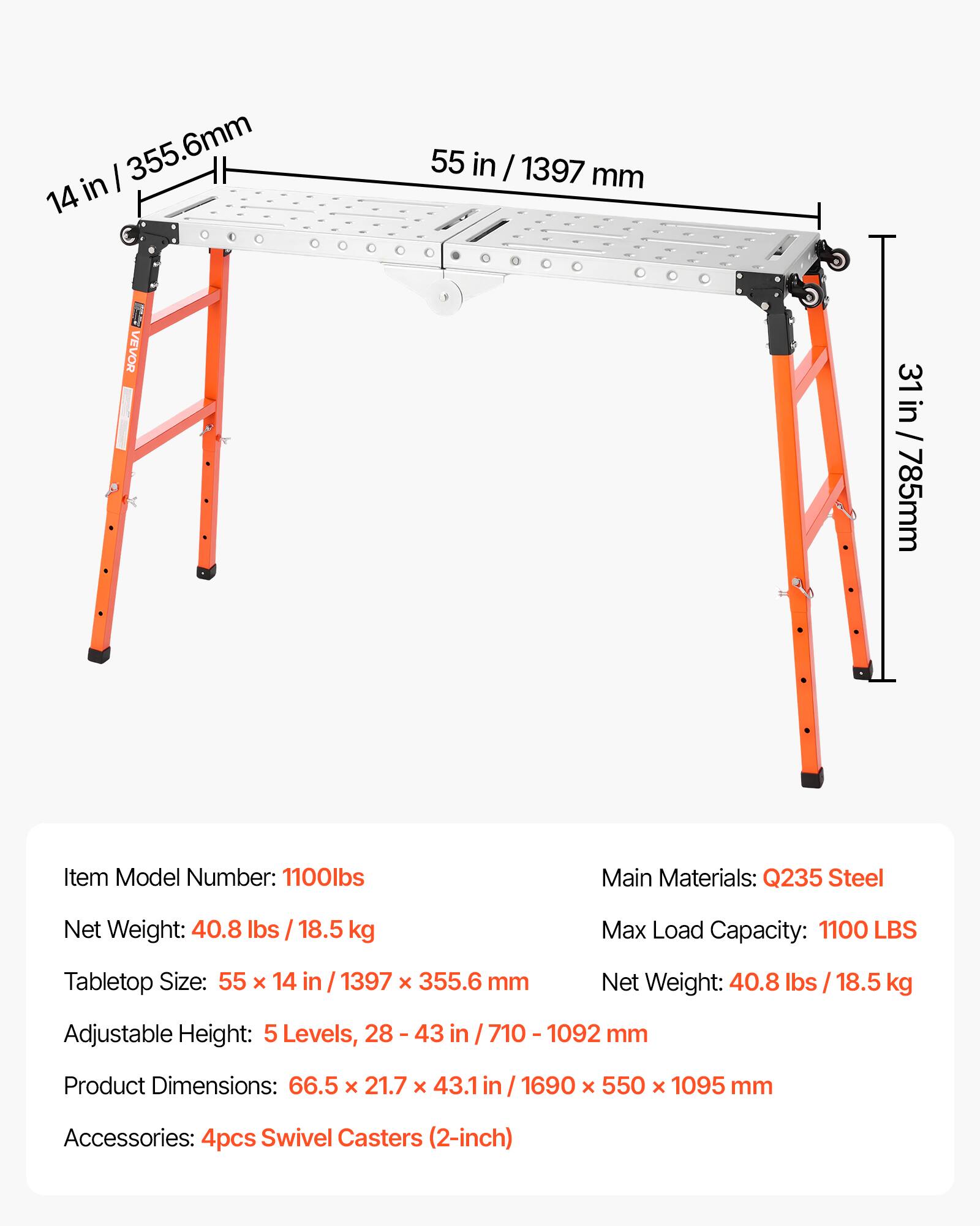 in 355.6mm 14  
55 in / 1397 mm  
VEVOR  
31 in / 785mm  
Item Model Number: 1100lbs  
Main Materials: Q235 Steel  
Net Weight: 40.8 lbs / 18.5 kg  
Max Load Capacity: 1100 LBS  
Tabletop Size: 55 x 14 in / 1397 x 355.6 mm  
Net Weight: 40.8 / 18.5 kg  
Adjustable Height: 5 Levels, 28 - 43 in / 710 - 1092 mm  
Product Dimensions: 66.5 x 21.7 x 43.1 in / 1690 x 550 x 1095 mm  
Accessories: 4pcs Swivel Casters (2-inch)