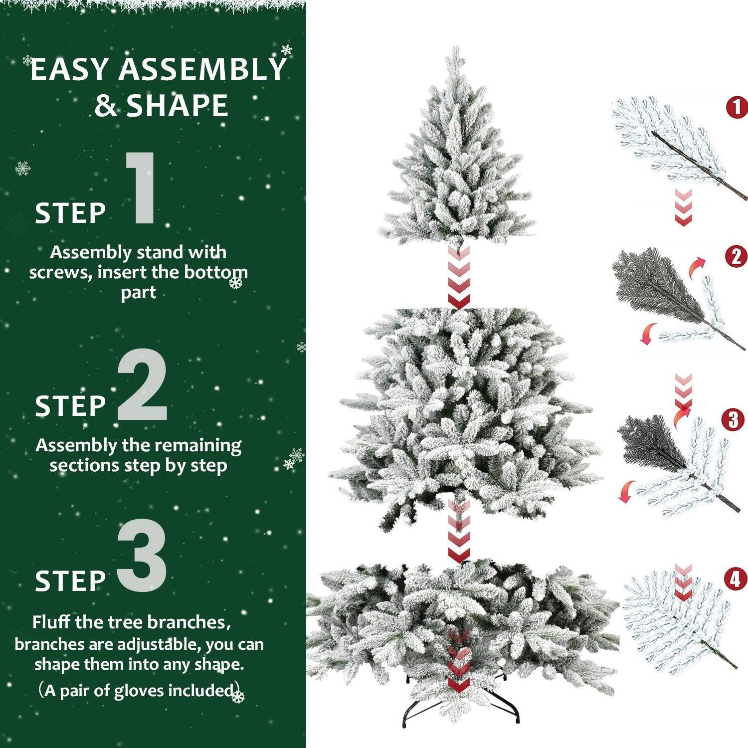 EASY ASSEMBLY & SHAPE

STEP 1  
Assembly stand with screws, insert the bottom part.

STEP 2  
Assembly the remaining sections step by step.

STEP 3  
Fluff the tree branches, branches are adjustable, you can shape them into any shape. (A pair of gloves included.)