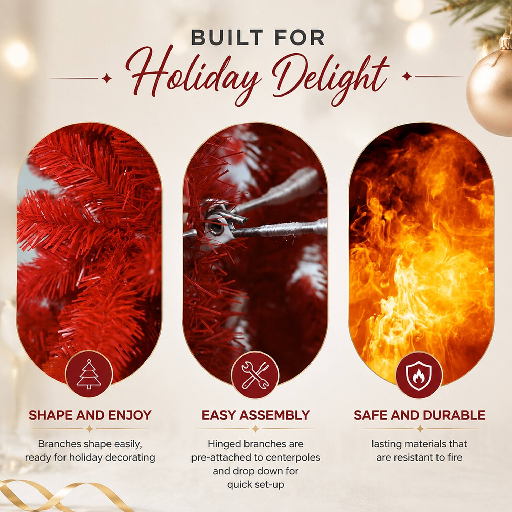BUILT FOR Holiday Delight

SHAPE AND ENJOY
Branches shape easily, ready for holiday decorating

EASY ASSEMBLY
Hinged branches are pre-attached to centerpoles and drop down for quick set-up

SAFE AND DURABLE
lasting materials that are resistant to fire