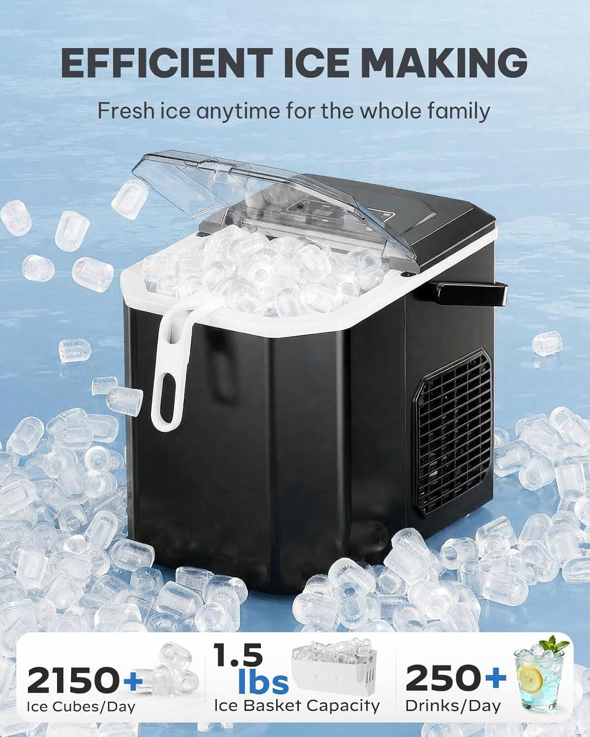 EFFICIENT ICE MAKING  
Fresh ice anytime for the whole family  

2150+ Ice Cubes/Day  
1.5 lbs Ice Basket Capacity  
250+ Drinks/Day