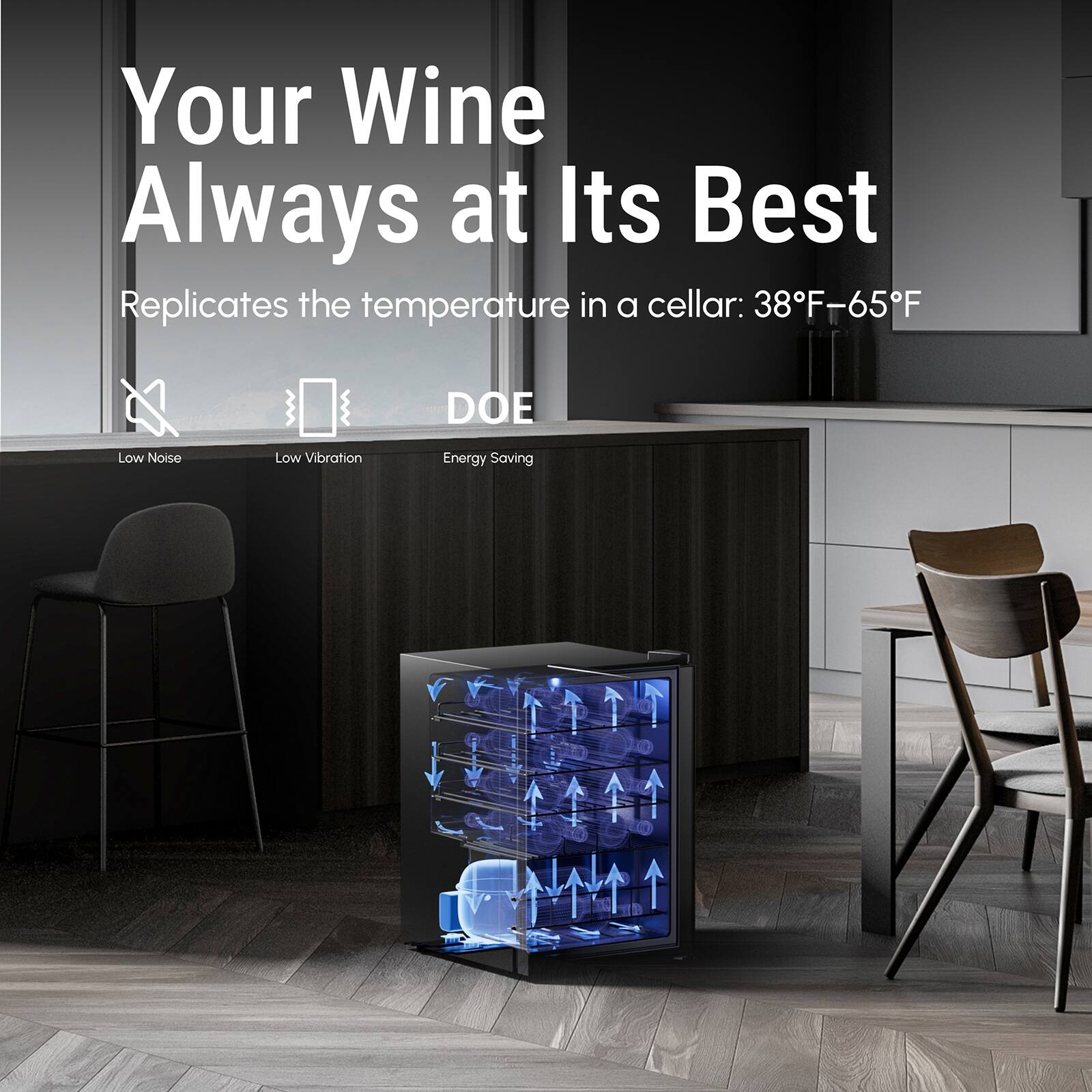 Your Wine Always at Its Best
Replicates the temperature in a cellar: 38F-65F
DOE
Low Noise
Low Vibration
Energy Saving