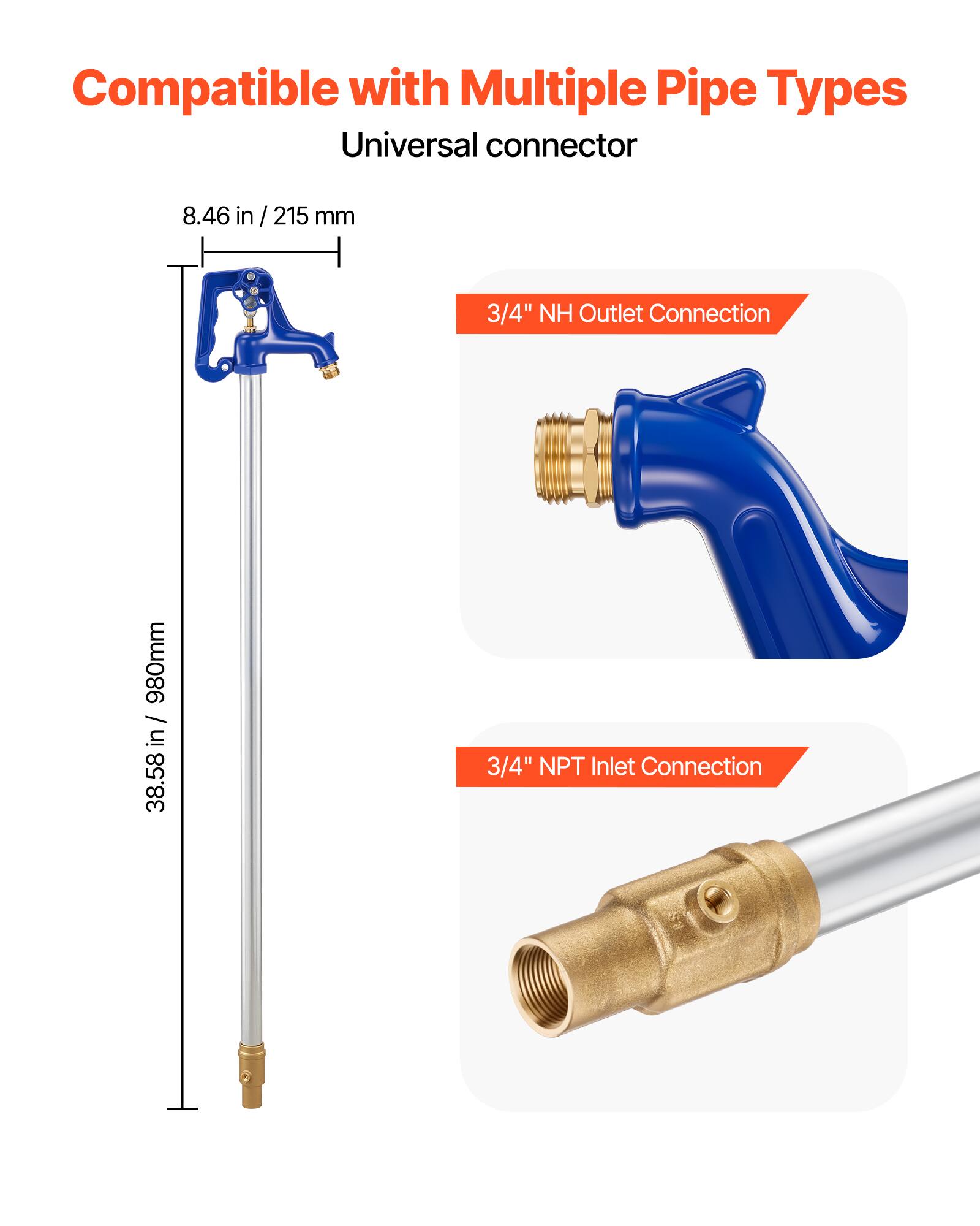 Compatible with Multiple Pipe Types  
Universal connector  
8.46 in / 215 mm  
3/4" NH Outlet Connection  
980mm / 38.58 in  
3/4" NPT Inlet Connection