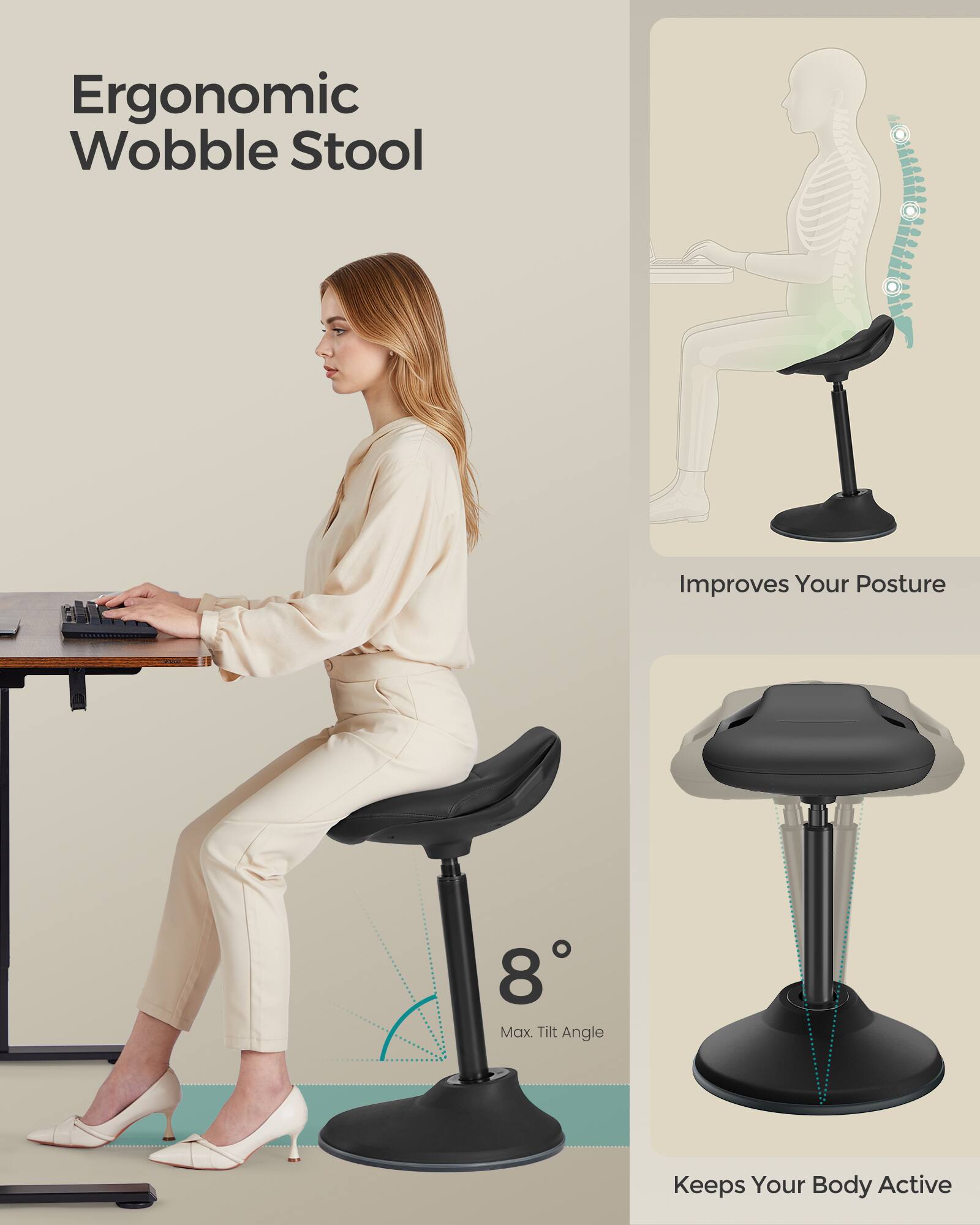 Ergonomic Wobble Stool  
Improves Your Posture  
8° Max Tilt Angle  
Keeps Your Body Active