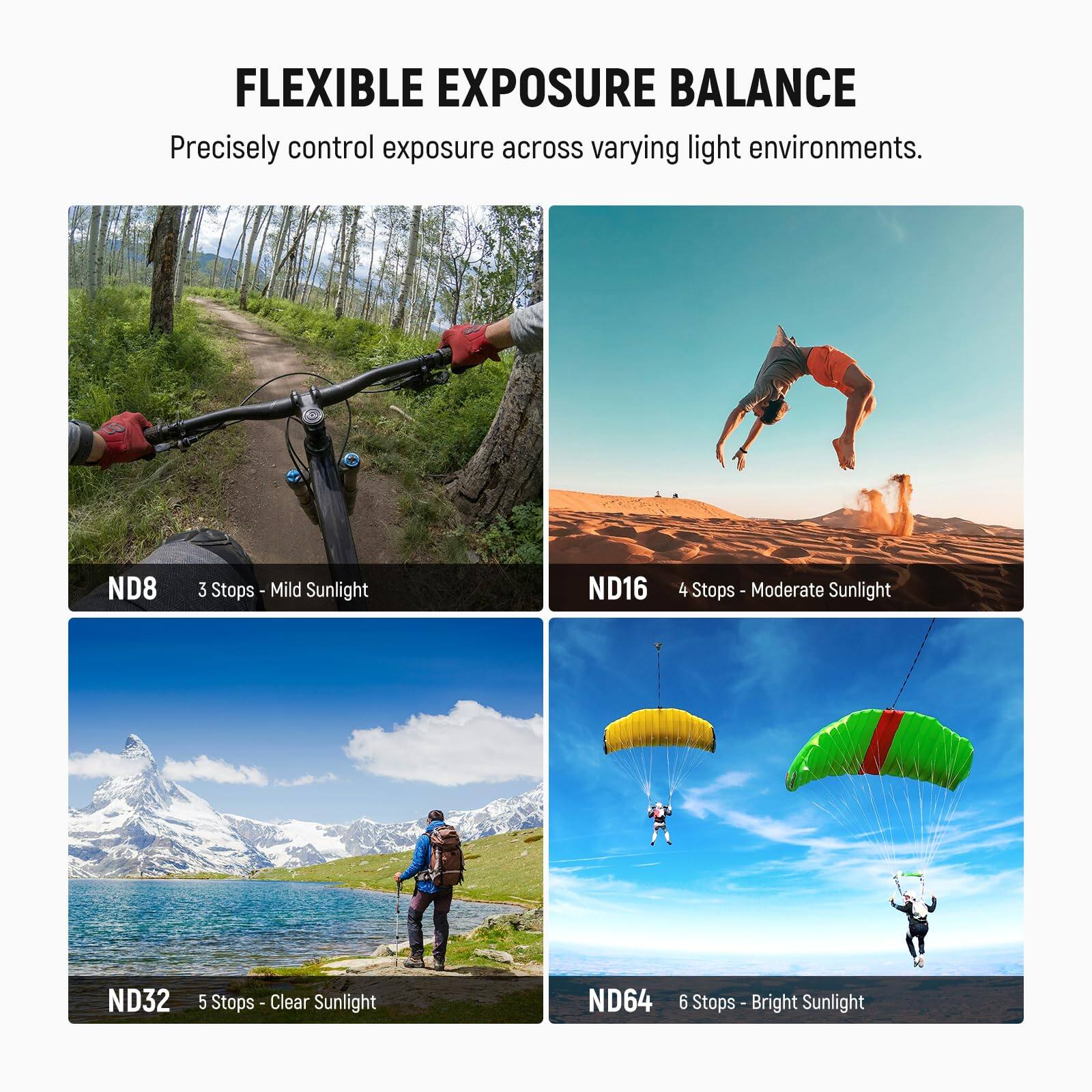 FLEXIBLE EXPOSURE BALANCE  
Precisely control exposure across varying light environments.  

ND8 3 Stops - Mild Sunlight  
ND16 4 Stops - Moderate Sunlight  
ND32 5 Stops - Clear Sunlight  
ND64 6 Stops - Bright Sunlight