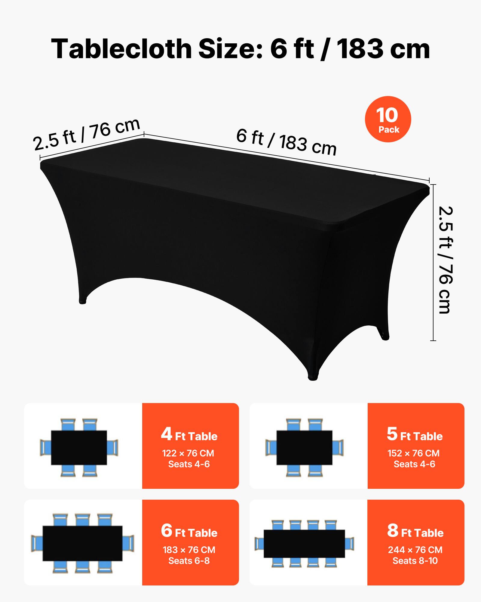 Tablecloth Size: 6 ft / 183 cm

10 Pack

2.5 ft / 76 cm

4 Ft Table
122 x 76 CM
Seats 4-6

5 Ft Table
152 x 76 CM
Seats 4-6

6 Ft Table
183 x 76 CM
Seats 6-8

8 Ft Table
244 x 76 CM
Seats 8-10