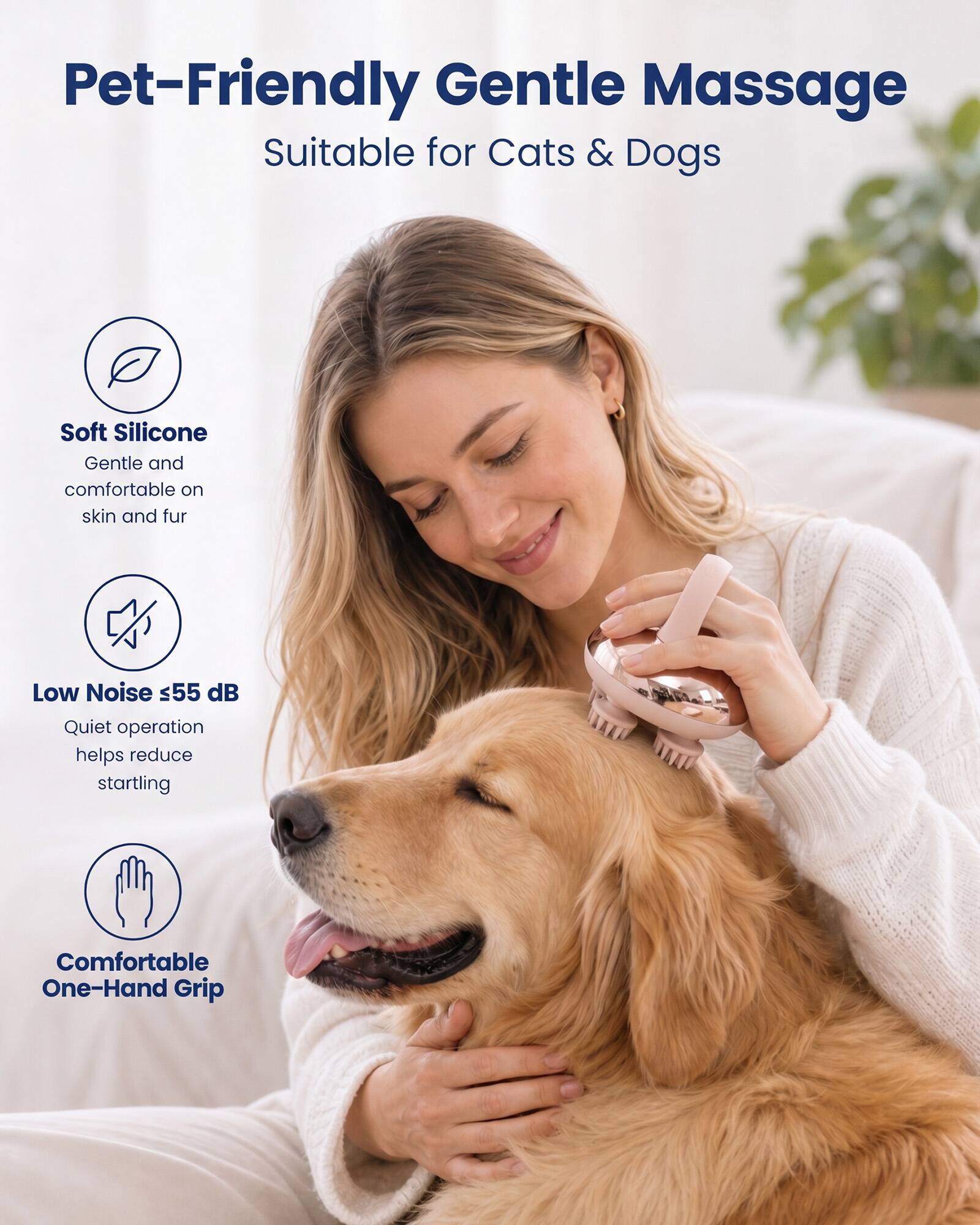 Pet-Friendly Gentle Massage  
Suitable for Cats & Dogs  

Soft Silicone  
Gentle and comfortable on skin and fur  

Low Noise ≤55 dB  
Quiet operation helps reduce startling  

Comfortable One-Hand Grip