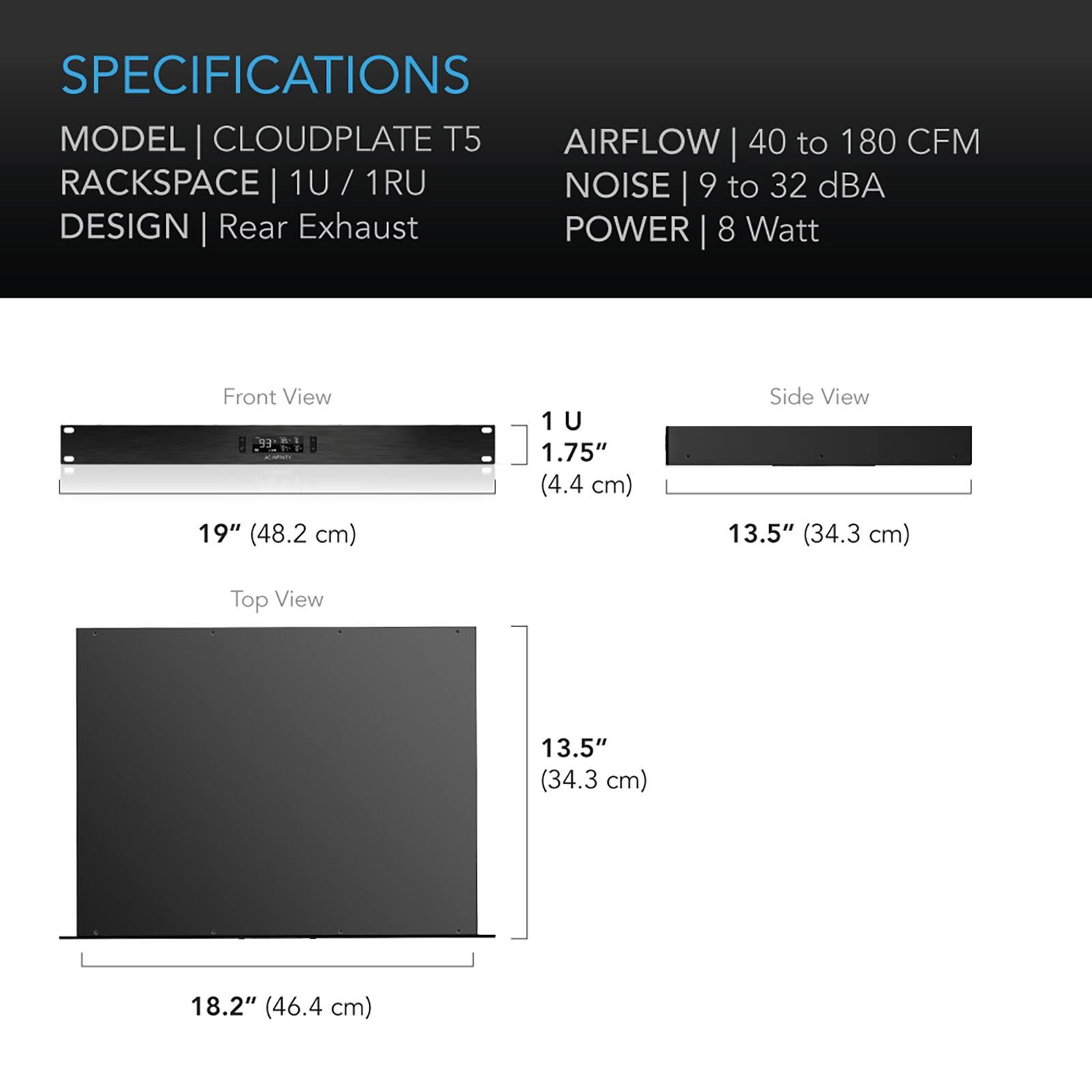 SPECIFICATIONS  
MODEL | CLOUDPLATE T5  
RACKSPACE | 1U / 1RU  
DESIGN | Rear Exhaust  

AIRFLOW | 40 to 180 CFM  
NOISE | 9 to 32 dBA  
POWER | 8 Watt  

Front View  
1U  
1.75" (4.4 cm)  
19" (48.2 cm)  

Side View  
13.5" (34.3 cm)  

Top View  
13.5" (34.3 cm)  
18.2" (46.4 cm)
