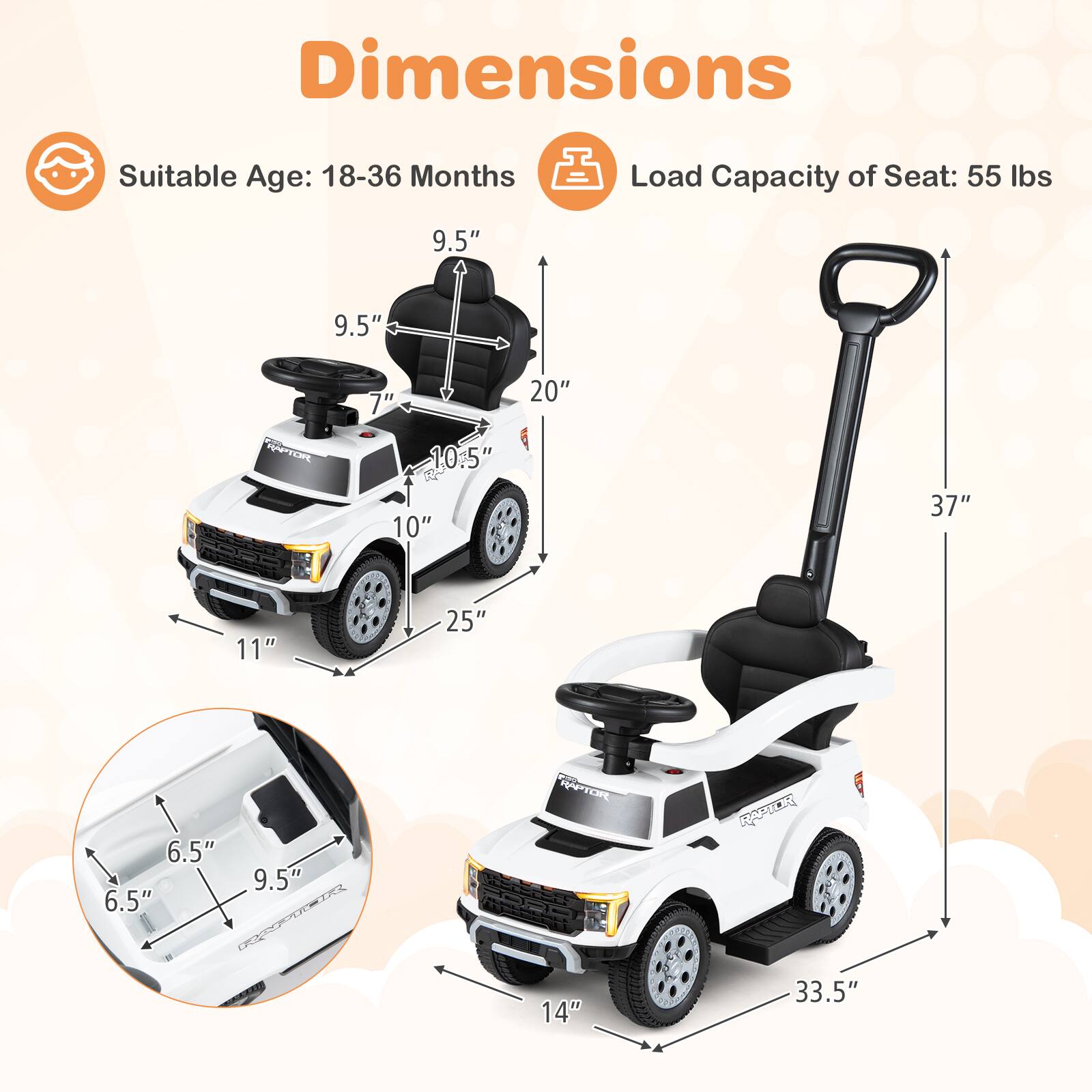Dimensions  
Suitable Age: 18-36 Months  
Load Capacity of Seat: 55 lbs  

9.5"  
9.5"  
7"  
20"  
10.5"  
10"  
37"  
11"  
25"  
6.5"  
6.5"  
9.5"  
14"  
33.5"