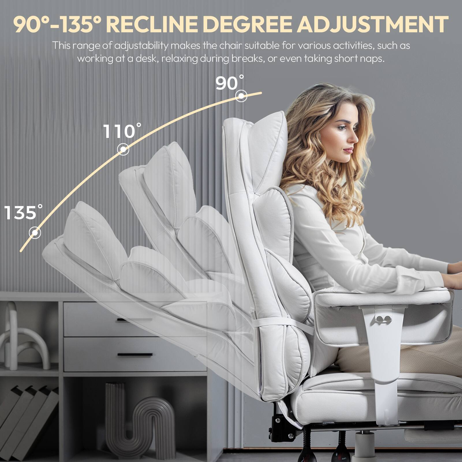 90°-135° RECLINE DEGREE ADJUSTMENT  
This range of adjustability makes the chair suitable for various activities, such as working at a desk, relaxing during breaks, or even taking short naps.