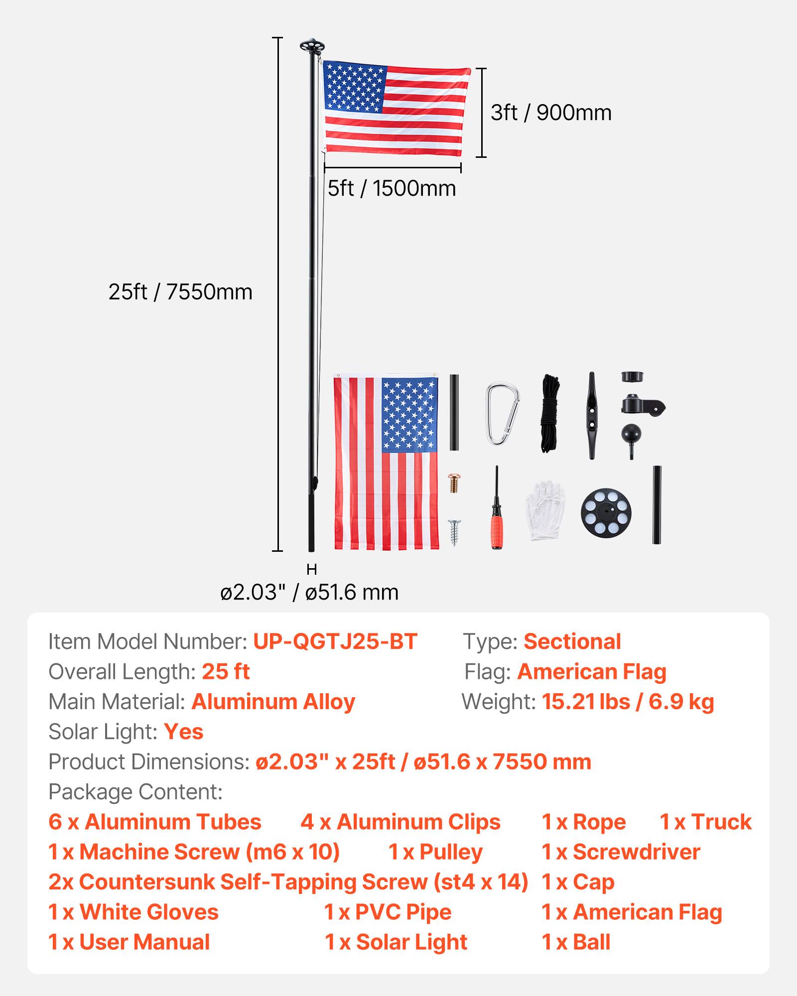 3ft / 900mm  
5ft / 1500mm  
25ft / 7550mm  
H 2.03" / 51.6mm  

Item Model Number: UP-QGTJ25-BT  
Type: Sectional  
Overall Length: 25 ft  
Flag: American Flag  
Main Material: Aluminum Alloy  
Weight: 15.21 lbs / 6.9 kg  
Solar Light: Yes  
Product Dimensions: 2.03" X 25ft / 51.6 X 7550 mm  

Package Content:  
6 X Aluminum Tubes  
4 X Aluminum Clips  
1 X Rope  
1 X Truck  
1 X Machine Screw (m6 X 10)  
1 X Pulley  
1 X Screwdriver  
2x Countersunk Self-Tapping Screw (st4 X 14)  
1 X Cap  
1 X White Gloves  
1 X PVC Pipe  
1 X American Flag  
1 X User Manual  
1 X Solar Light  
1 X Ball