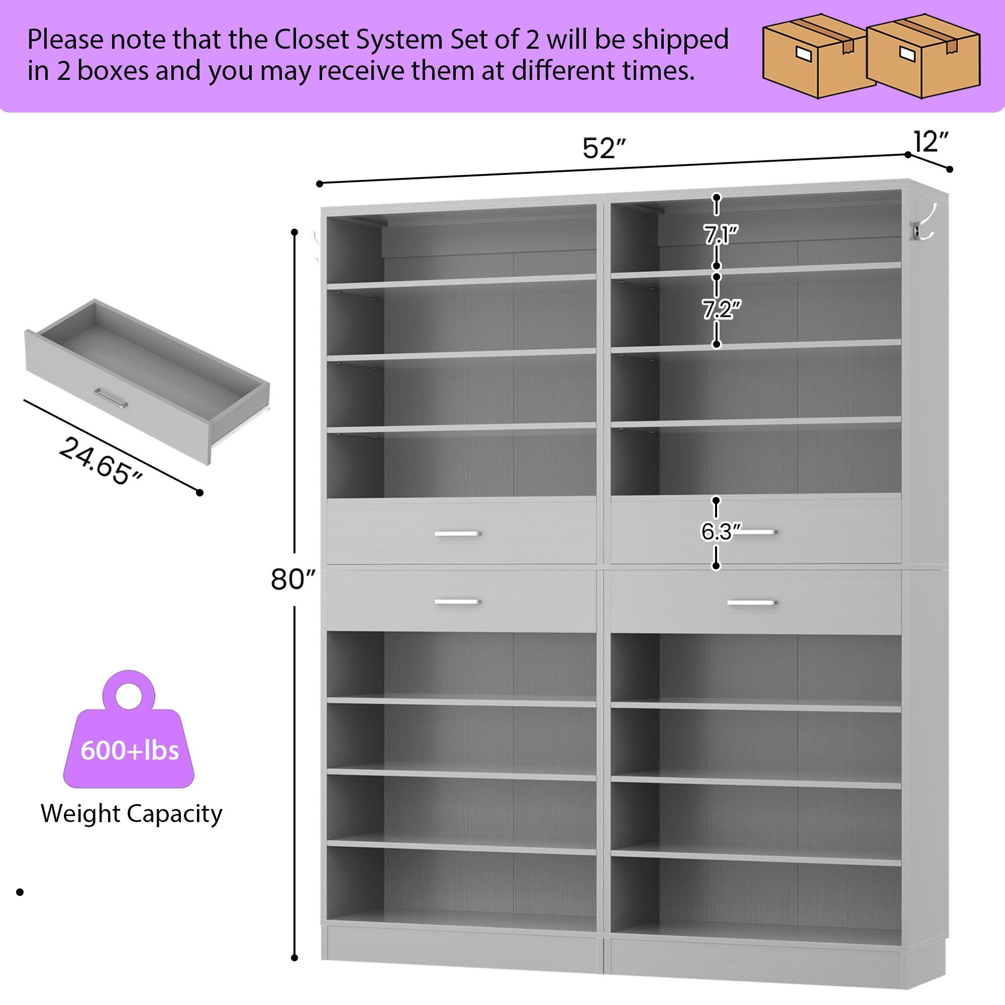 Please note that the Closet System Set of 2 will be shipped in 2 boxes and you may receive them at different times.

- 52" (width)
- 12" (depth)
- 7.1" (shelf height)
- 7.2" (shelf height)
- 24.65" (drawer depth)
- 6.3" (drawer height)
- 80" (height)
- 600+lbs Weight Capacity