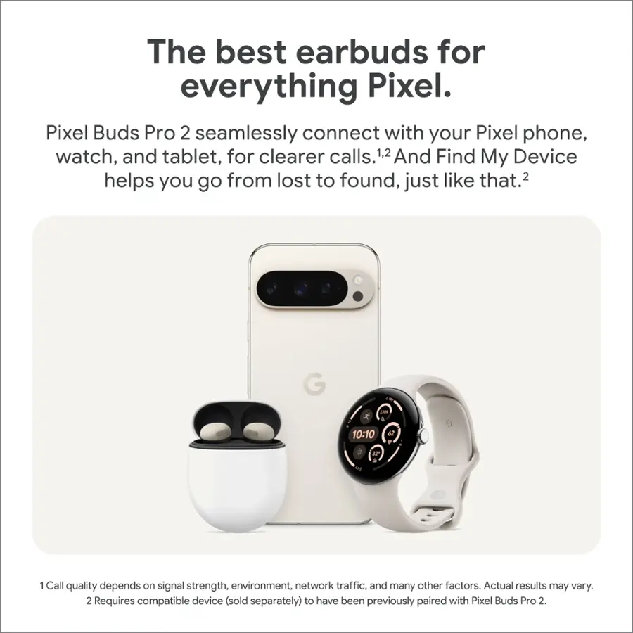 The best earbuds for everything Pixel. Pixel Buds Pro 2 seamlessly connect with your Pixel phone, watch, and tablet, for clearer calls.1,2 And Find My Device helps you go from lost to found, just like that.2 G - & 10:10 62 . 3 1 Call quality depends on signal strength, environment, network traffic, and many other factors. Actual results may vary.2 Requires compatible device (sold separately) to have been previously paired with Pixel Buds Pro 2.