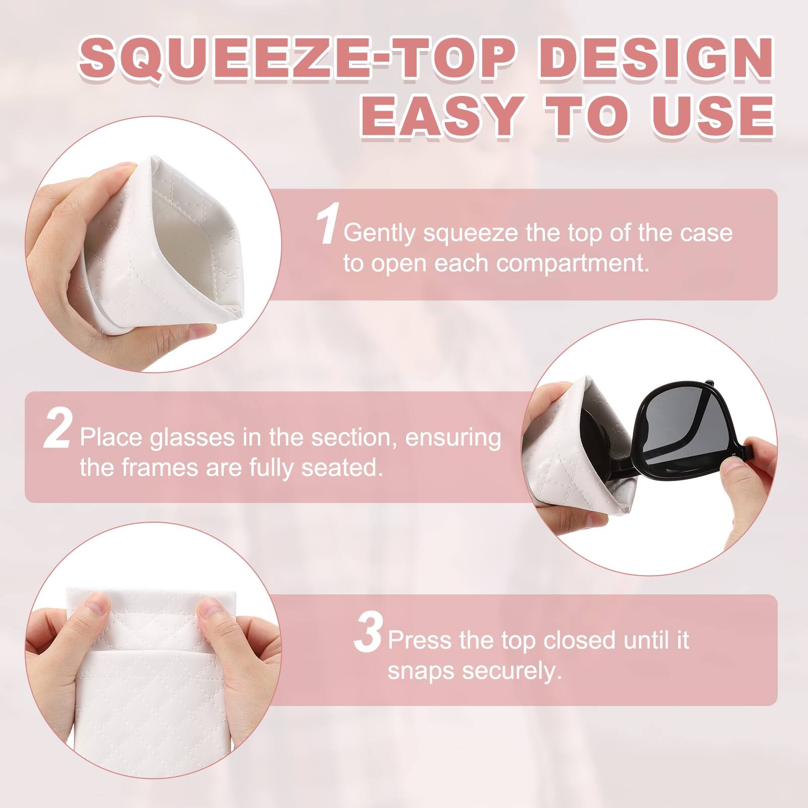 SQUEEZE-TOP DESIGN EASY TO USE

1. Gently squeeze the top of the case to open each compartment.
2. Place glasses in the section, ensuring the frames are fully seated.
3. Press the top closed until it snaps securely.