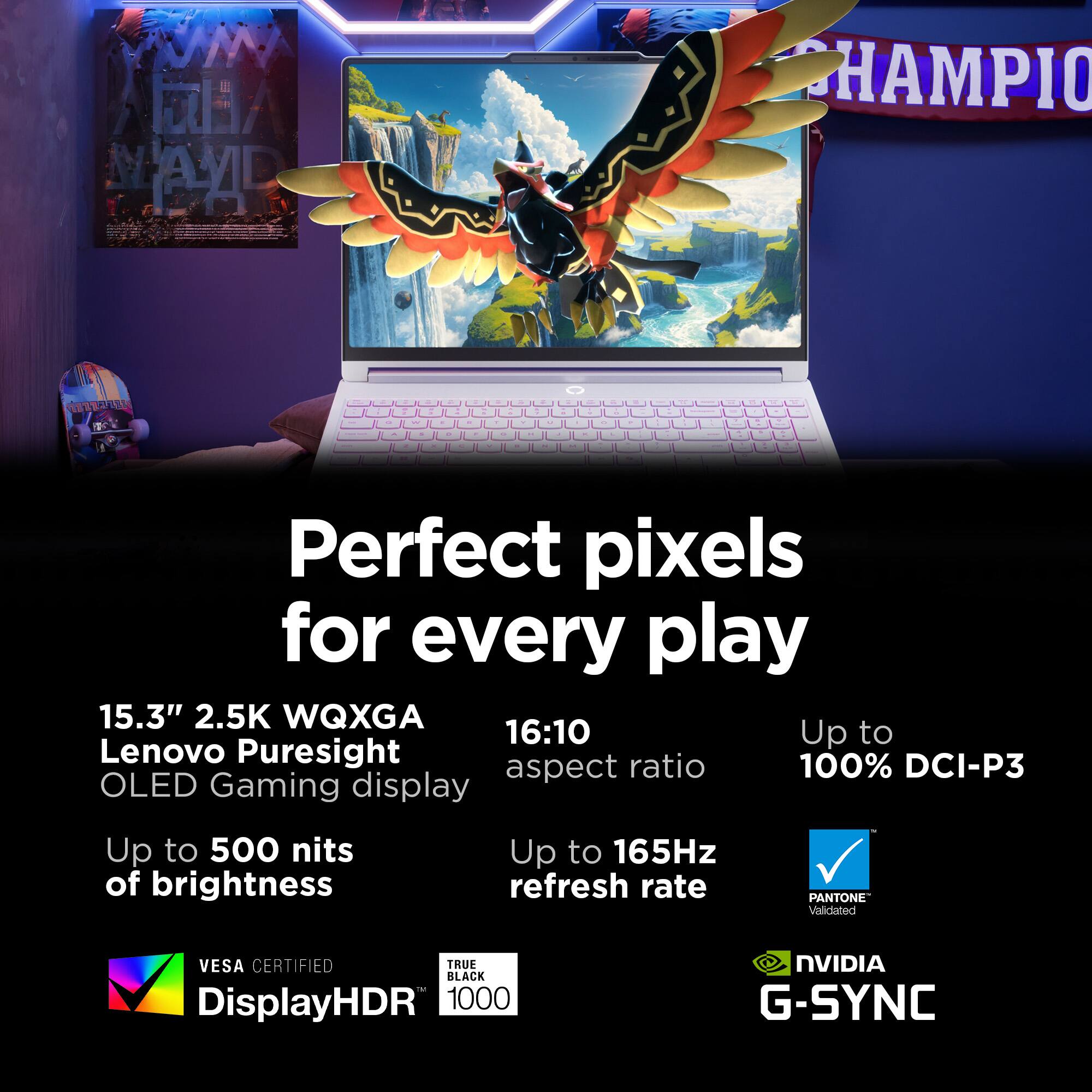 Perfect pixels for every play  
15.3" 2.5K WQXGA 16:10 Up to Lenovo Puresight aspect ratio  
Up to 500 nits of brightness  
Up to 165Hz refresh rate  
PANTONE Validated  
VESA CERTIFIED TRUE BLACK DisplayHDR 1000  
NVIDIA G-SYNC
