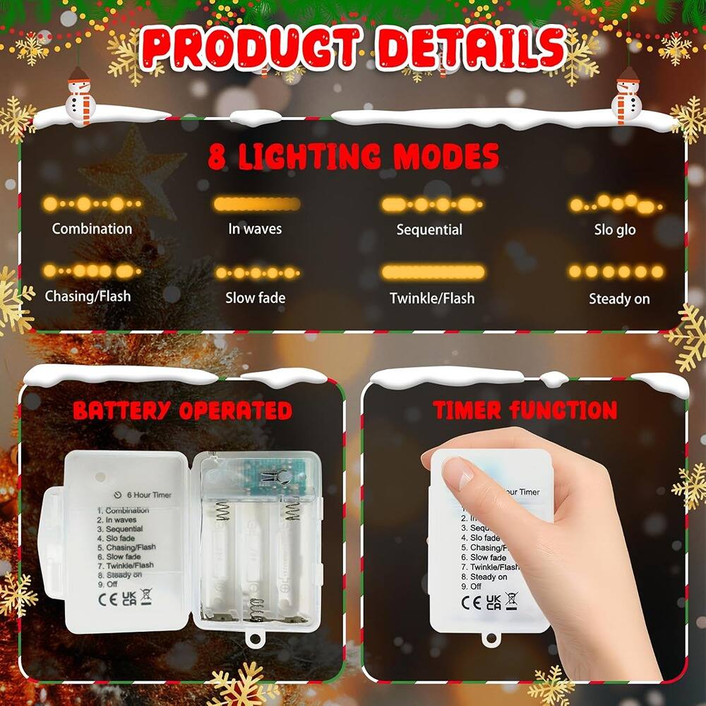 **PRODUCT DETAILS**

**8 LIGHTING MODES**
1. Combination
2. In waves
3. Sequential
4. Slo glo
5. Chasing/Flash
6. Slow fade
7. Twinkle/Flash
8. Steady on

**BATTERY OPERATED**

**TIMER FUNCTION**
1. 6 Hour Timer
2. Combination
3. In waves
4. Sequential
5. Slo glo
6. Chasing/Flash
7. Slow fade
8. Twinkle/Flash
9. Steady on
10. Off

CE UK