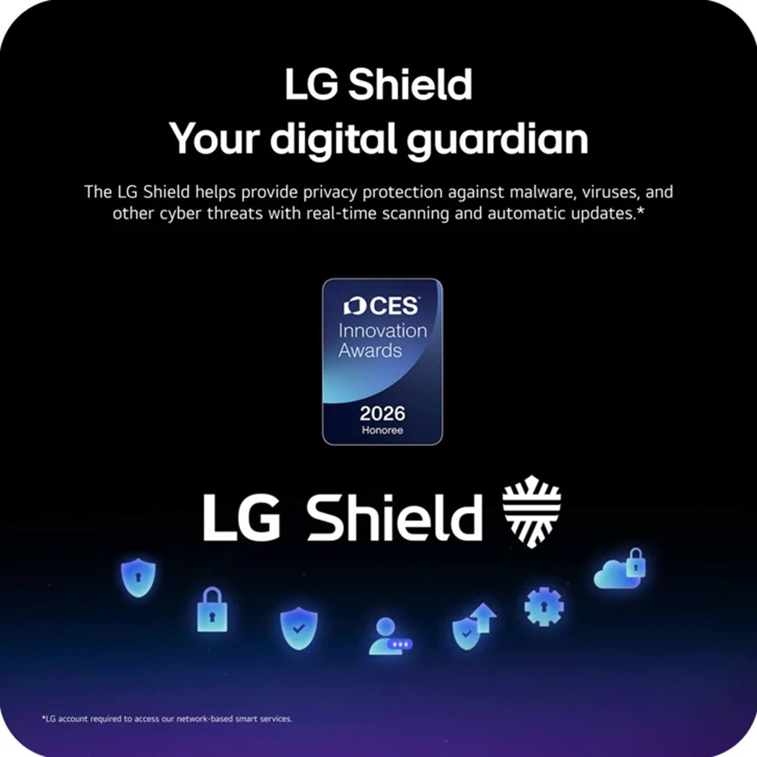 LG Shield  
Your digital guardian  

The LG Shield helps provide privacy protection against malware, viruses, and other cyber threats with real-time scanning and automatic updates.*  

CES Innovation Awards 2026 Honoree  

LG Shield  

*LG account required to access our network-based smart services.