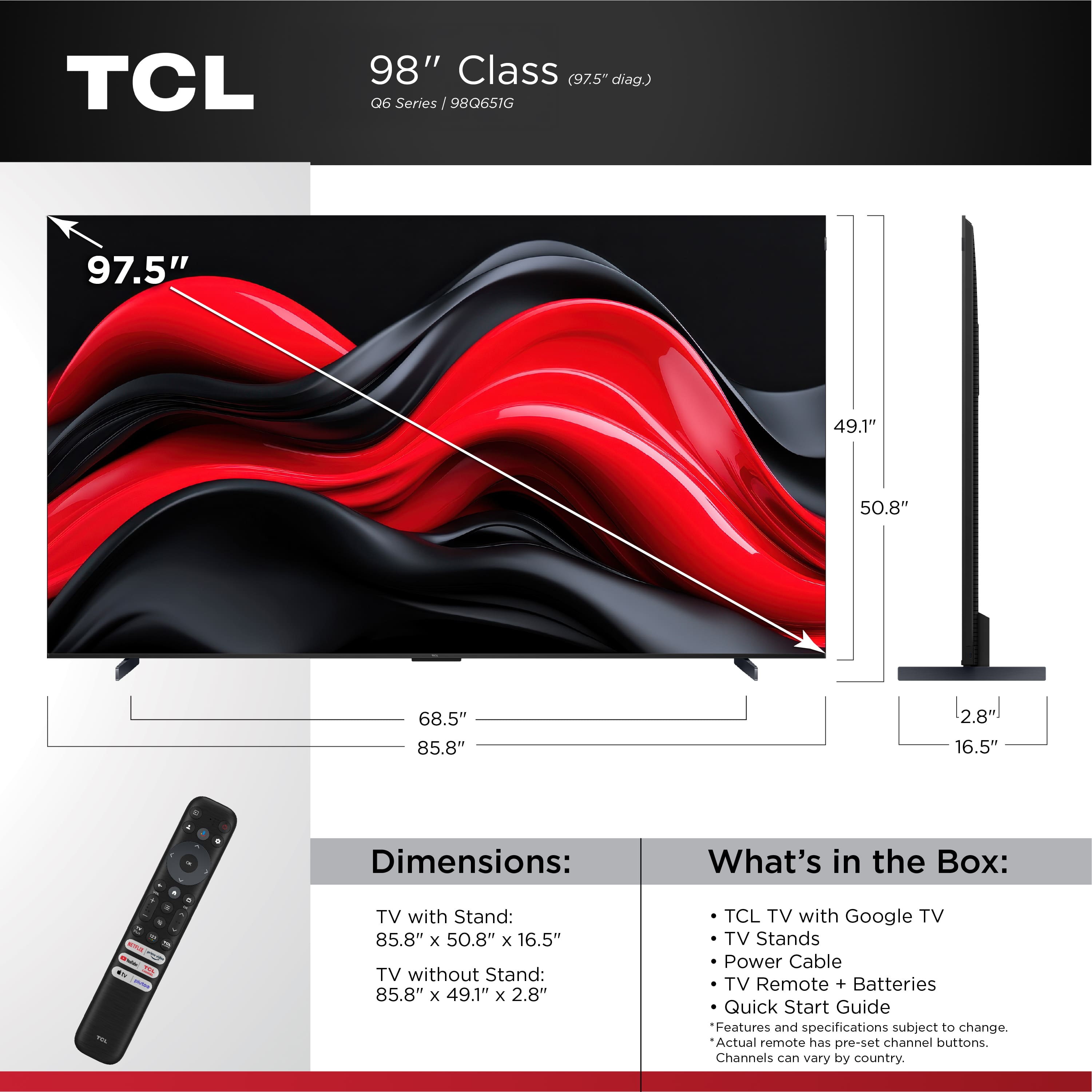 TCL 98" Class (97.5" diag) 06 Series /98Q651G 97.5" 49.1" 50.8" 68.5" 85.8" 2.8" 16.5" - + Dimensions: What's in the Box: . - - - ma i FL - - TV with Stand: 85.8" x 50.8" x 16.5" TV without Stand: 85.8" x 49.1" x 2.8" TCL TV with Google TV TV Stands Power Cable TV Remote + Batteries Quick Start Guide Features and specifications subject to change. Actual remote has pre-set channel buttons. Channels can vary by country.