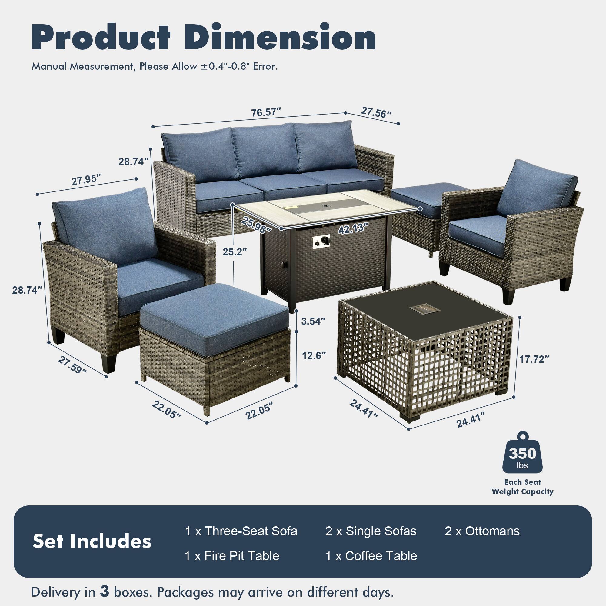 Product Dimension  
Manual Measurement, Please Allow ±0.4"-0.8" Error.  

76.57"  
27.56"  
28.74"  
27.95"  
25.98"  
25.2"  
42.13"  
28.74"  
3.54"  
27.59"  
22.05"  
22.05"  
12.6"  
24.41"  
24.41"  
17.72"  

Each Seat Weight Capacity: 350 lbs  

Set Includes:  
1 x Three-Seat Sofa  
1 x Fire Pit Table  
2 x Single Sofas  
1 x Coffee Table  
2 x Ottomans  

Delivery in 3 boxes. Packages may arrive on different days.