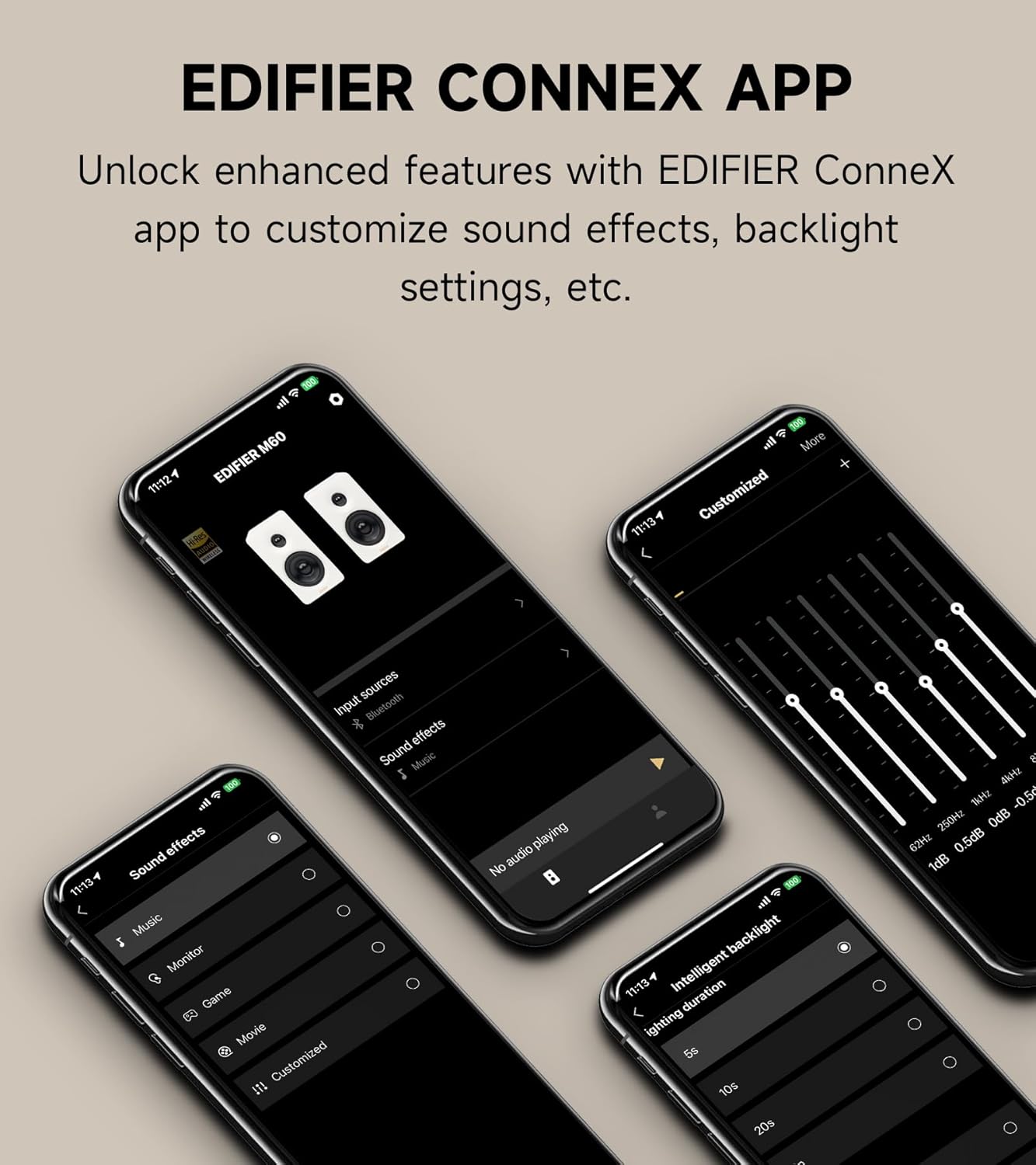 EDIFIER CONNEX APP  
Unlock enhanced features with EDIFIER ConneX app to customize sound effects, backlight settings, etc.  

11:12 100 all M60 EDIFIER  
11:13 S00  

More Customized  
11:134 sources Input Bluetooth  
effects Sound Music I e effects Sound Music Monitor Game Movie Customized  
playing audio No . wil backlight  

11/13 Intelligent duration  
lighting 5s 10s 20s  

A Mz Sr -0.5r  
250Hz 0dB 62Hz 0.5dB 1dB