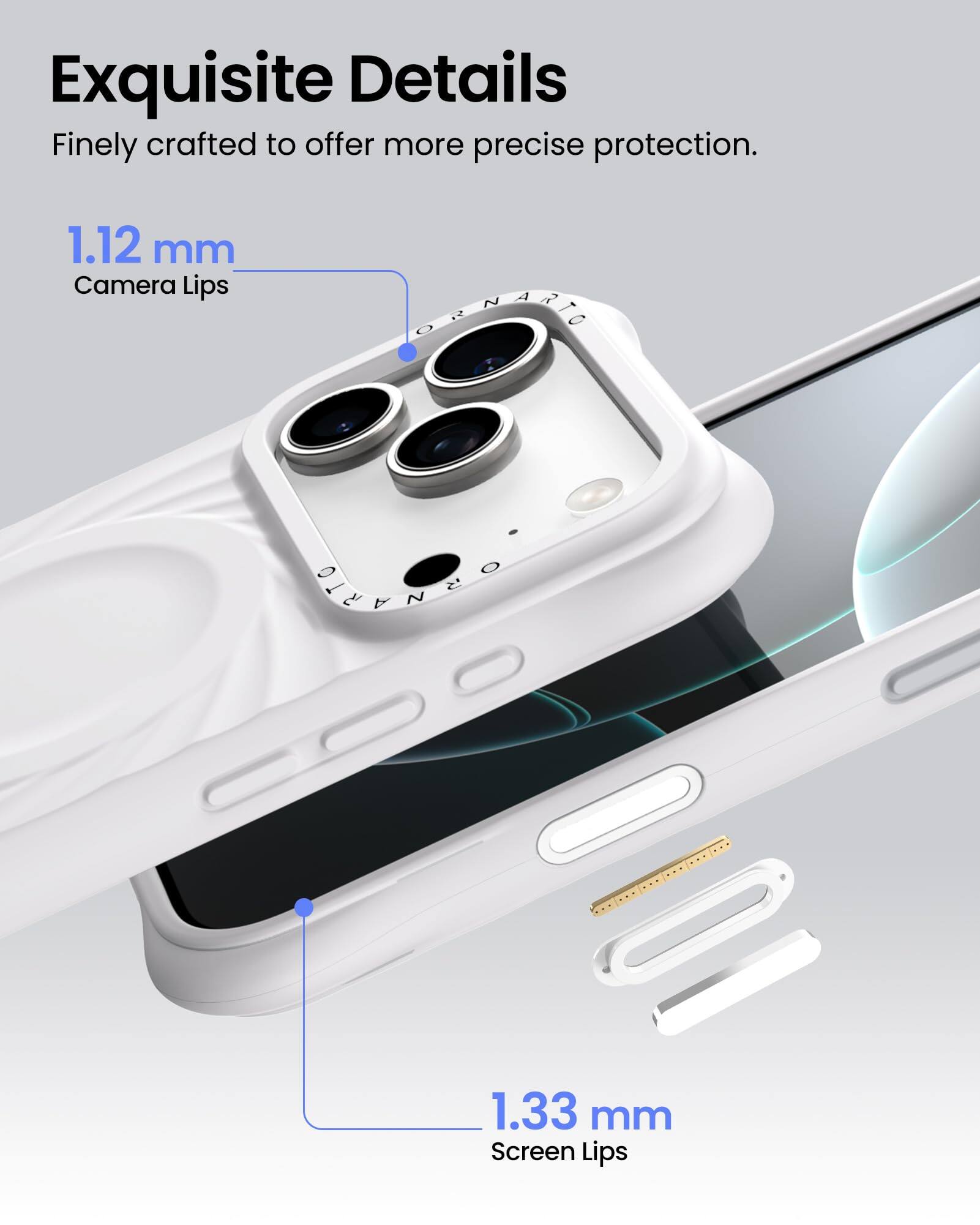 Exquisite Details  
Finely crafted to offer more precise protection.  

1.12 mm  
Camera Lips  

1.33 mm  
Screen Lips