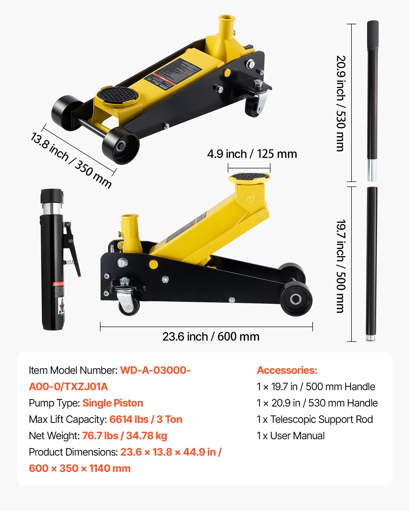 13.8 inch / 350 mm  
4.9 inch / 125 mm  
20.9 inch / 530 mm  
19.7 inch / 500 mm  
23.6 inch / 600 mm  

Item Model Number: WD-A-03000-A00-0/TXZJ01A  
Pump Type: Single Piston  
Max Lift Capacity: 6614 lbs / 3 Ton  
Net Weight: 76.7 lbs / 34.78 kg  
Product Dimensions: 23.6 x 13.8 x 44.9 in / 600 x 350 x 1140 mm  

Accessories:  
1 x 19.7 in / 500 mm Handle  
1 x 20.9 in / 530 mm Handle  
1 x Telescopic Support Rod  
1 x User Manual