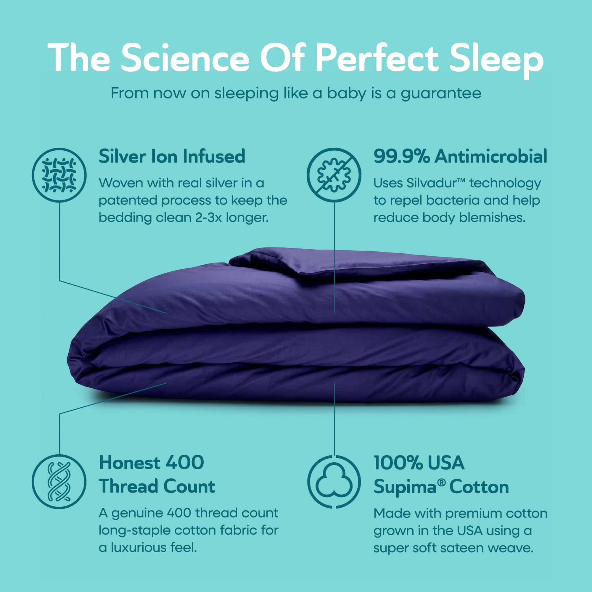 The Science Of Perfect Sleep  
From now on sleeping like a baby is a guarantee  

Silver Ion Infused  
Woven with real silver in a patented process to keep the bedding clean 2-3x longer.  

99.9% Antimicrobial  
Uses Silvadur™ technology to repel bacteria and help reduce body blemishes.  

Honest 400 Thread Count  
A genuine 400 thread count long-staple cotton fabric for a luxurious feel.  

100% USA Supima® Cotton  
Made with premium cotton grown in the USA using a super soft sateen weave.