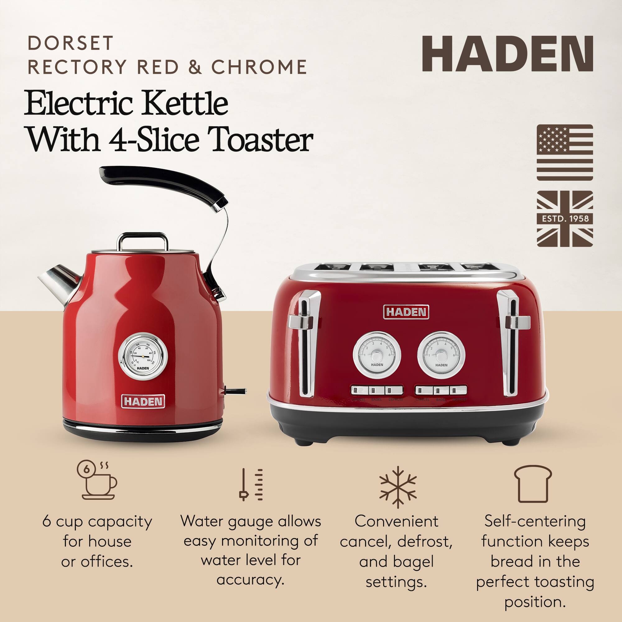 DORSET RECTORY RED & CHROME Electric Kettle With 4-Slice Toaster

HADEN ESTD. 1958

- 6 cup capacity for house or offices.
- Water gauge allows easy monitoring of water level for accuracy.
- Convenient cancel, defrost, and bagel settings.
- Self-centering function keeps bread in the perfect toasting position.
