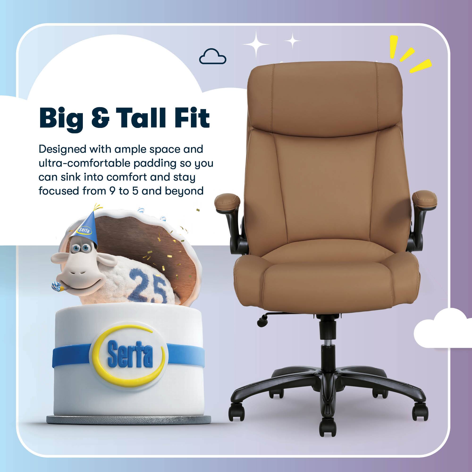 Big & Tall Fit  
Designed with ample space and ultra-comfortable padding so you can sink into comfort and stay focused from 9 to 5 and beyond  
Serta 25