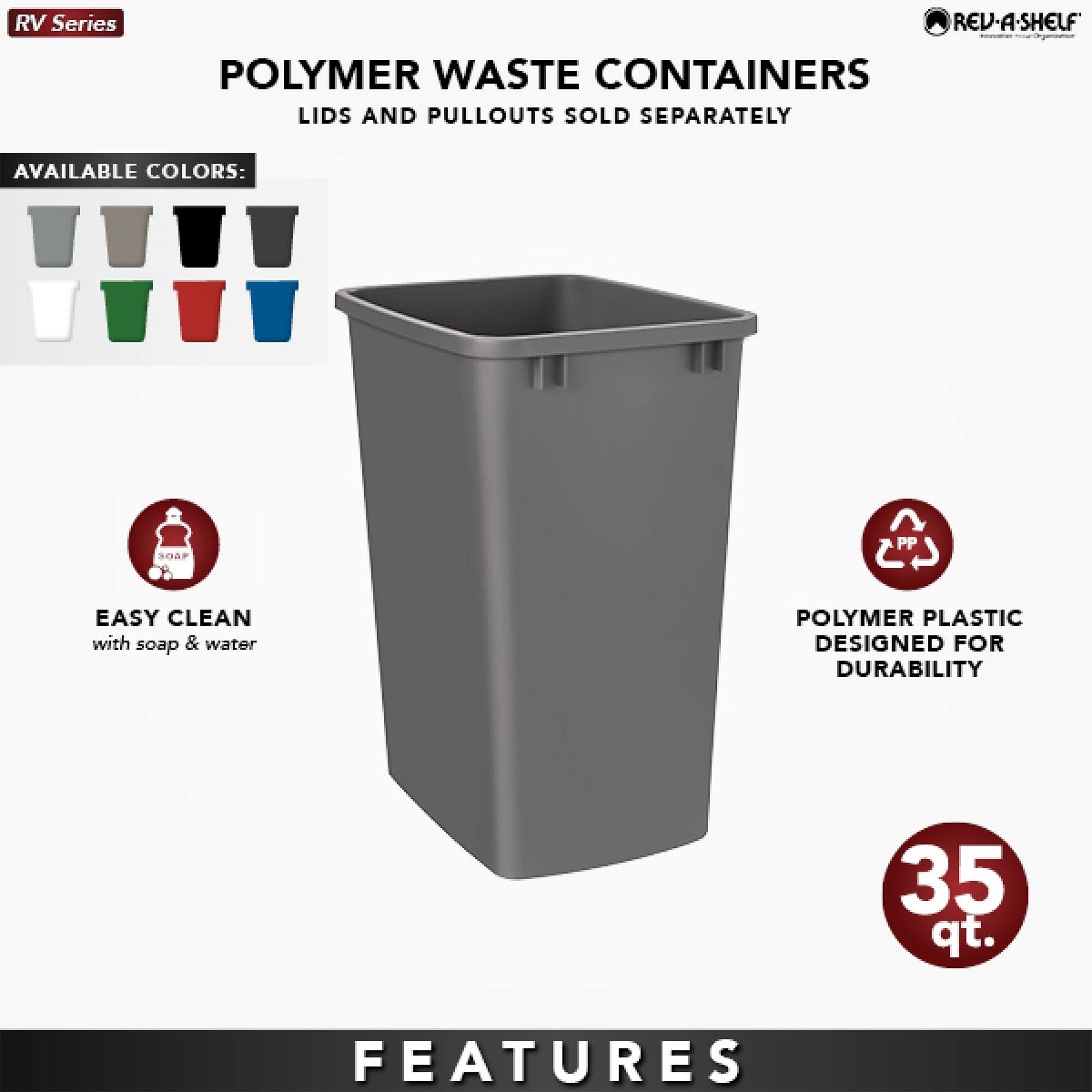 RV Series  
POLYMER WASTE CONTAINERS  
LIDS AND PULLOUTS SOLD SEPARATELY  

AVAILABLE COLORS:  
[Icons of various colors: gray, black, white, green, red, blue]  

EASY CLEAN  
with soap & water  

POLYMER PLASTIC  
DESIGNED FOR DURABILITY  

35 qt.  

FEATURES