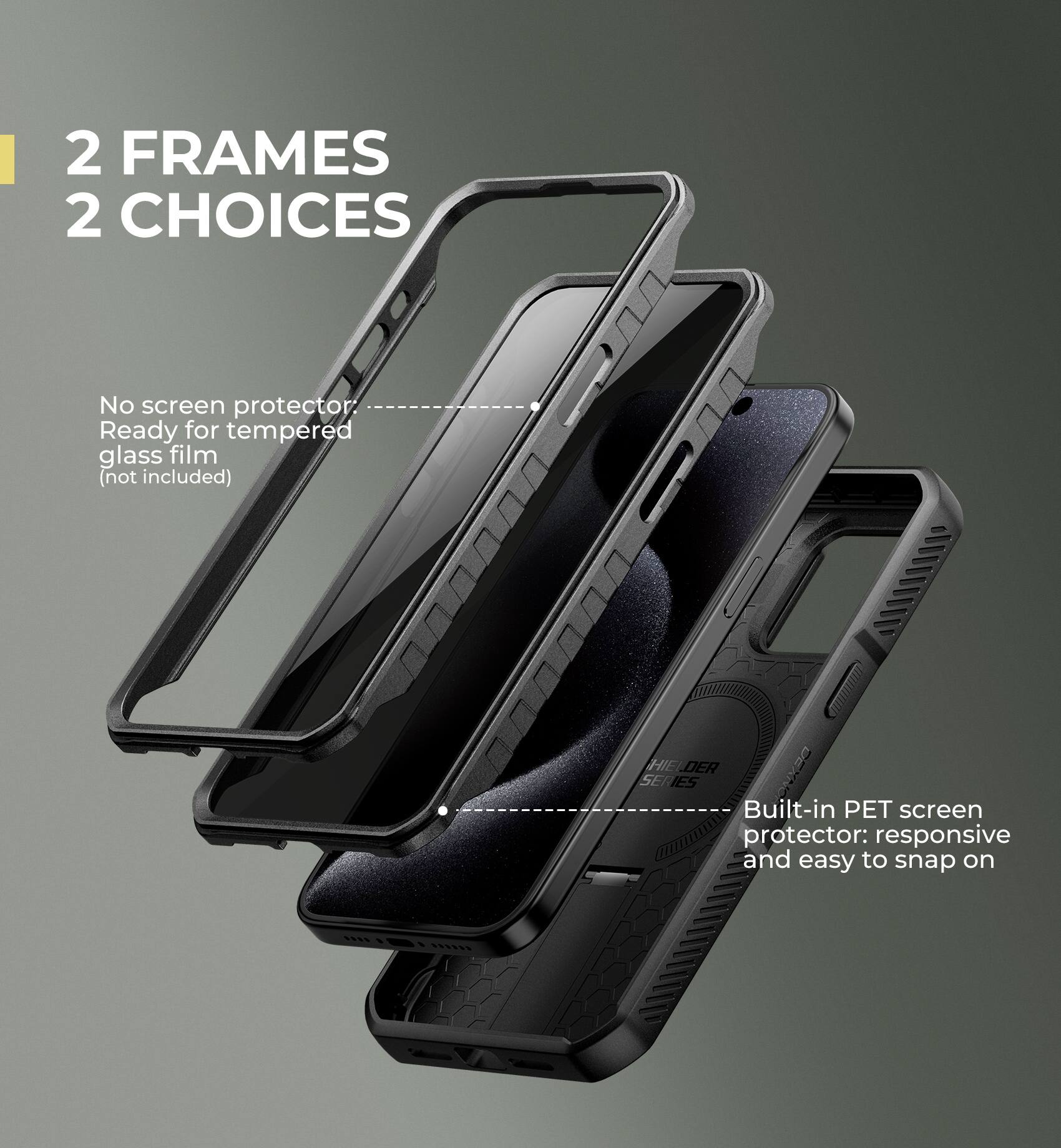 2 FRAMES 2 CHOICES

No screen protector: Ready for tempered glass film (not included)

Built-in PET screen protector: responsive and easy to snap on