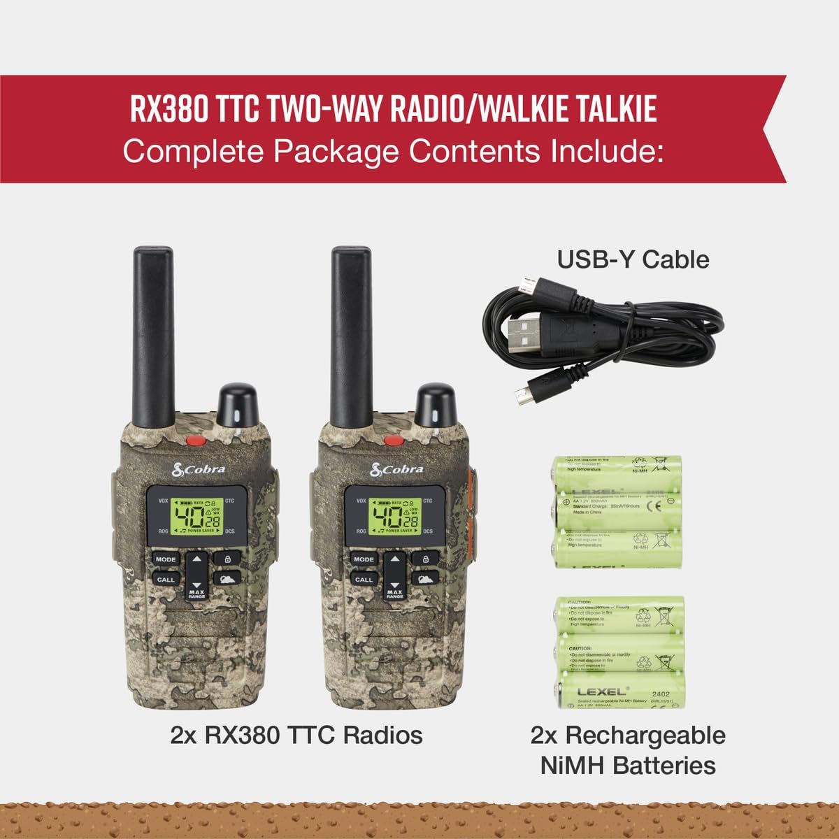 RX380 TTC TWO-WAY RADIO/WALKIE TALKIE  
Complete Package Contents Include:  
USB-Y Cable  
2x RX380 TTC Radios  
2x Rechargeable NiMH Batteries