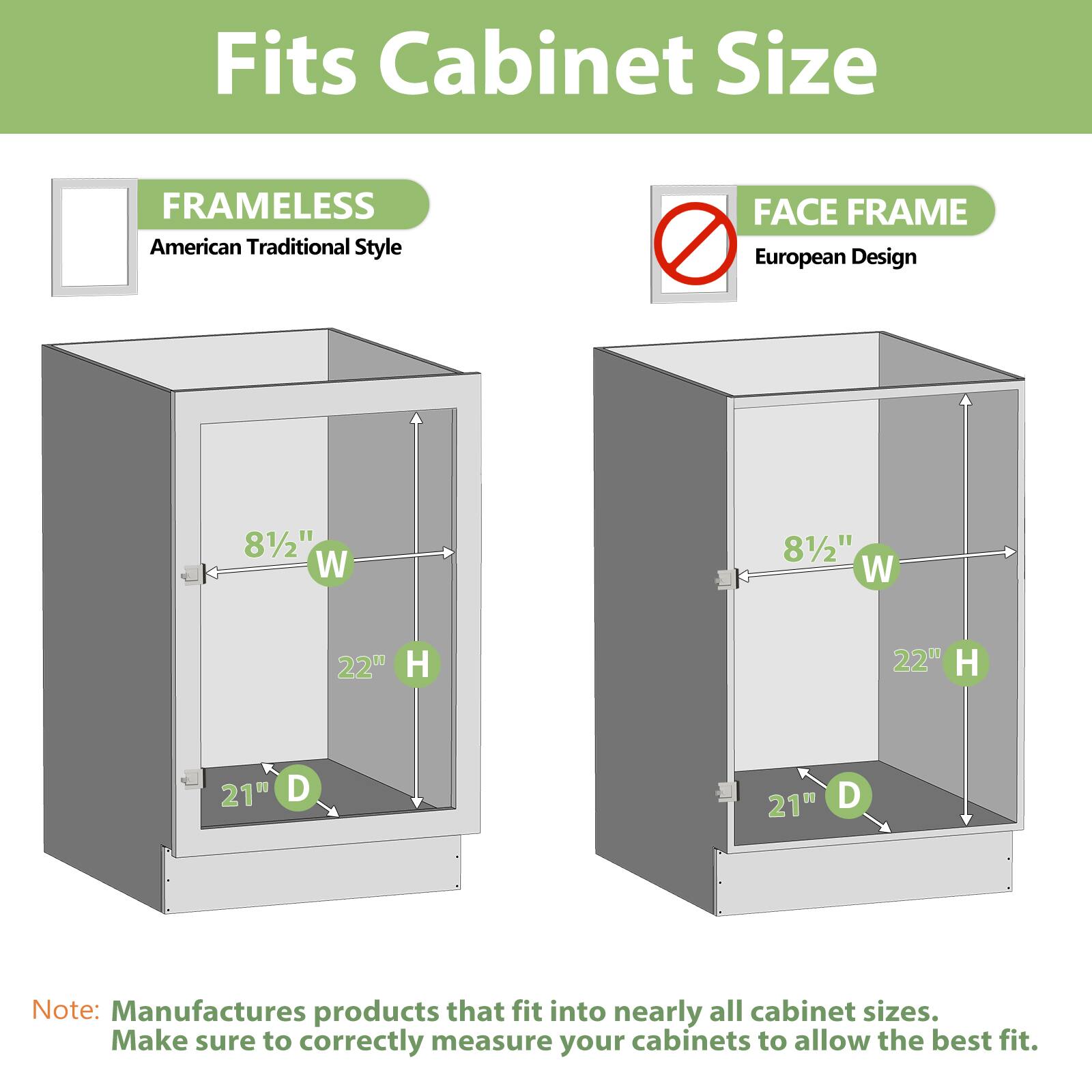Fits Cabinet Size
FRAMELESS American Traditional Style
FACE FRAME European Design
81/2" W
81/2" W
22" H
22" H
21" D
21" D
Note: Manufactures products that fit into nearly all cabinet sizes. Make sure to correctly measure your cabinets to allow the best fit.